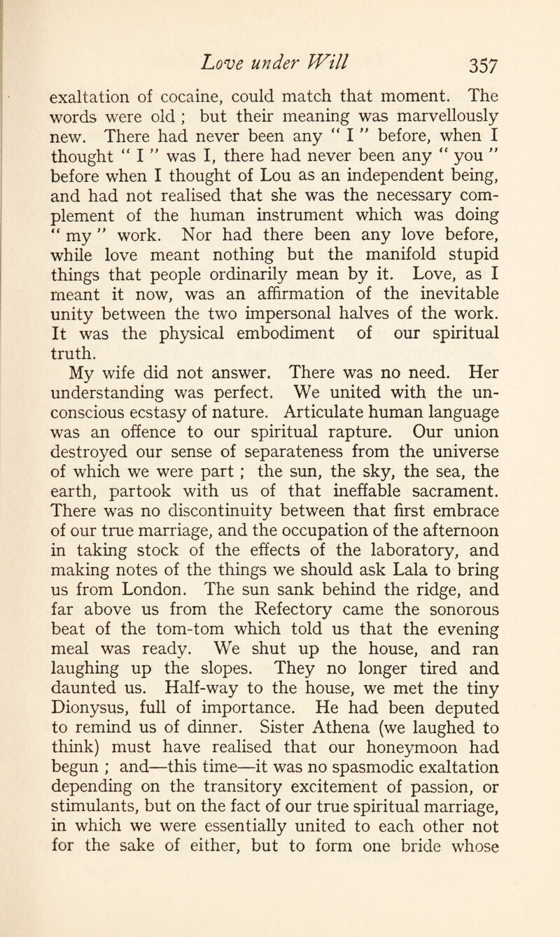 exaltation of cocaine, could match that moment. The words were old ; but their meaning was marvellously new. There had never been any  I ” before, when I thought “ 1” was I, there had never been any “ you ” before when I thought of Lou as an independent being, and had not realised that she was the necessary com¬ plement of the human instrument which was doing “ my ” work. Nor had there been any love before, while love meant nothing but the manifold stupid things that people ordinarily mean by it. Love, as I meant it now, was an affirmation of the inevitable unity between the two impersonal halves of the work. It was the physical embodiment of our spiritual truth. My wife did not answer. There was no need. Her understanding was perfect. We united with the un¬ conscious ecstasy of nature. Articulate human language was an offence to our spiritual rapture. Our union destroyed our sense of separateness from the universe of which we were part ; the sun, the sky, the sea, the earth, partook with us of that ineffable sacrament. There was no discontinuity between that first embrace of our true marriage, and the occupation of the afternoon in taking stock of the effects of the laboratory, and making notes of the things we should ask Lala to bring us from London. The sun sank behind the ridge, and far above us from the Refectory came the sonorous beat of the tom-tom which told us that the evening meal was ready. We shut up the house, and ran laughing up the slopes. They no longer tired and daunted us. Half-way to the house, we met the tiny Dionysus, full of importance. He had been deputed to remind us of dinner. Sister Athena (we laughed to think) must have realised that our honeymoon had begun ; and—this time—it was no spasmodic exaltation depending on the transitory excitement of passion, or stimulants, but on the fact of our true spiritual marriage, in which we were essentially united to each other not for the sake of either, but to form one bride whose