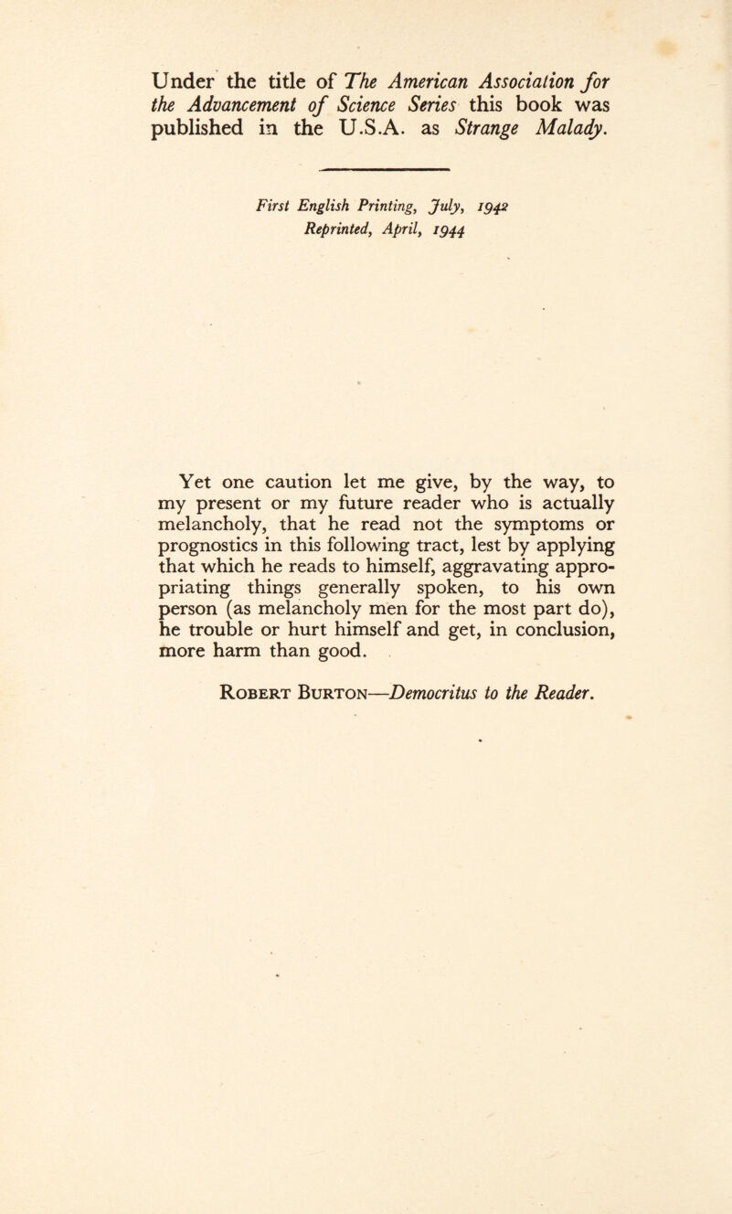 Under the title of The American Association for the Advancement of Science Series this book was published in the U.S.A. as Strange Malady. First English Printing, July, ig$2 Reprinted, April, ig44 Yet one caution let me give, by the way, to my present or my future reader who is actually melancholy, that he read not the symptoms or prognostics in this following tract, lest by applying that which he reads to himself, aggravating appro¬ priating things generally spoken, to his own person (as melancholy men for the most part do), he trouble or hurt himself and get, in conclusion, more harm than good. Robert Burton—Democritus to the Reader.