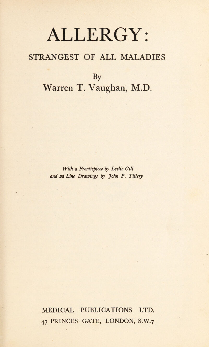 ALLERGY: STRANGEST OF ALL MALADIES By Warren T. Vaughan, M.D. With a Frontispiece by Leslie Gill and sa Line Drawings by John P. Tillery MEDICAL PUBLICATIONS LTD. 47 PRINCES GATE, LONDON, S.W.7