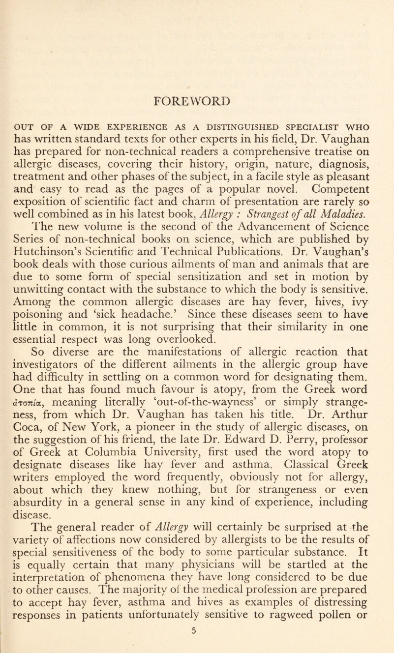 FOREWORD OUT OF A WIDE EXPERIENCE AS A DISTINGUISHED SPECIALIST WHO has written standard texts for other experts in his field, Dr. Vaughan has prepared for non-technical readers a comprehensive treatise on allergic diseases, covering their history, origin, nature, diagnosis, treatment and other phases of the subject, in a facile style as pleasant and easy to read as the pages of a popular novel. Competent exposition of scientific fact and charm of presentation are rarely so well combined as in his latest book, Allergy : Strangest of all Maladies. The new volume is the second of the Advancement of Science Series of non-technical books on science, which are published by Hutchinson’s Scientific and Technical Publications. Dr. Vaughan’s book deals with those curious ailments of man and animals that are due to some form of special sensitization and set in motion by unwitting contact with the substance to which the body is sensitive. Among the common allergic diseases are hay fever, hives, ivy poisoning and ‘sick headache.’ Since these diseases seem to have little in common, it is not surprising that their similarity in one essential respect was long overlooked. So diverse are the manifestations of allergic reaction that investigators of the different ailments in the allergic group have had difficulty in settling on a common word for designating them. One that has found much favour is atopy, from the Greek word drcnioL, meaning literally ‘out-of-the-wayness’ or simply strange¬ ness, from which Dr. Vaughan has taken his title. Dr. Arthur Coca, of New York, a pioneer in the study of allergic diseases, on the suggestion of his friend, the late Dr. Edward D. Perry, professor of Greek at Columbia University, first used the word atopy to designate diseases like hay fever and asthma. Classical Greek writers employed the word frequently, obviously not for allergy, about which they knew nothing, but for strangeness or even absurdity in a general sense in any kind of experience, including disease. The general reader of Allergy will certainly be surprised at the variety of affections now considered by allergists to be the results of special sensitiveness of the body to some particular substance. It is equally certain that many physicians will be startled at the interpretation of phenomena they have long considered to be due to other causes. The majority of the medical profession are prepared to accept hay fever, asthma and hives as examples of distressing responses in patients unfortunately sensitive to ragweed pollen or