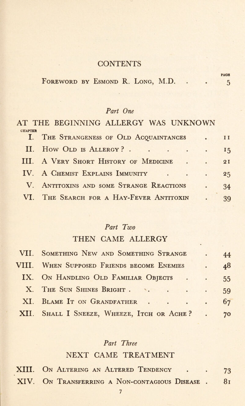 CONTENTS PACK Foreword by Esmond R. Long, M.D. . . 5 Part One AT THE BEGINNING ALLERGY WAS UNKNOWN CHAPTER I. The Strangeness of Old Acquaintances . n II. How Old is Allergy ? . . . . . 15 III. A Very Short History of Medicine . . 21 IV. A Chemist Explains Immunity . . . 25 V. Antitoxins and some Strange Reactions . 34 VI. The Search for a Hay-Fever Antitoxin . 39 Part Two THEN CAME ALLERGY VII. Something New and Something Strange . 44 VIII. When Supposed Friends become Enemies . 48 IX. On Handling Old Familiar Objects . . 55 X. The Sun Shines Bright . . . -59 XI. Blame It on Grandfather • 67 XII. Shall I Sneeze, Wheeze, Itch or Ache ? . 70 Part Three NEXT CAME TREATMENT XIII. On Altering an Altered Tendency . . 73 XIV. On Transferring a Non-contagious Disease . 81