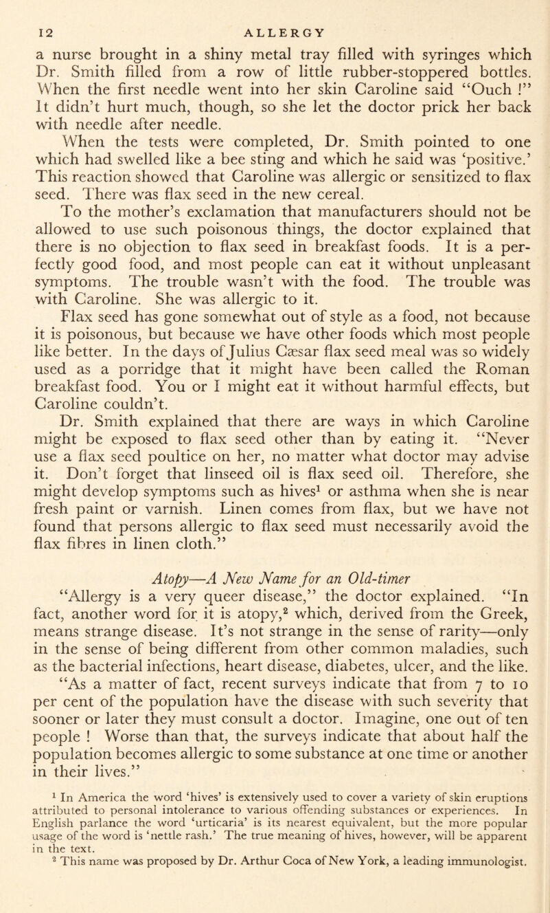 a nurse brought in a shiny metal tray filled with syringes which Dr. Smith filled from a row of little rubber-stoppered bottles. When the first needle went into her skin Caroline said “Ouch !” It didn’t hurt much, though, so she let the doctor prick her back with needle after needle. When the tests were completed, Dr. Smith pointed to one which had swelled like a bee sting and which he said was ‘positive.’ This reaction showed that Caroline was allergic or sensitized to flax seed. There was flax seed in the new cereal. To the mother’s exclamation that manufacturers should not be allowed to use such poisonous things, the doctor explained that there is no objection to flax seed in breakfast foods. It is a per¬ fectly good food, and most people can eat it without unpleasant symptoms. The trouble wasn’t with the food. The trouble was with Caroline. She was allergic to it. Flax seed has gone somewhat out of style as a food, not because it is poisonous, but because we have other foods which most people like better. In the days of Julius Caesar flax seed meal was so widely used as a porridge that it might have been called the Roman breakfast food. You or I might eat it without harmful effects, but Caroline couldn’t. Dr. Smith explained that there are ways in which Caroline might be exposed to flax seed other than by eating it. “Never use a flax seed poultice on her, no matter what doctor may advise it. Don’t forget that linseed oil is flax seed oil. Therefore, she might develop symptoms such as hives1 or asthma when she is near fresh paint or varnish. Linen comes from flax, but we have not found that persons allergic to flax seed must necessarily avoid the flax fibres in linen cloth.” Atopy—A New Name for an Old-timer “Allergy is a very queer disease,” the doctor explained. “In fact, another word for it is atopy,2 which, derived from the Greek, means strange disease. It’s not strange in the sense of rarity—only in the sense of being different from other common maladies, such as the bacterial infections, heart disease, diabetes, ulcer, and the like. “As a matter of fact, recent surveys indicate that from 7 to 10 per cent of the population have the disease with such severity that sooner or later they must consult a doctor. Imagine, one out of ten people ! Worse than that, the surveys indicate that about half the population becomes allergic to some substance at one time or another in their lives.” 1 In America the word ‘hives’ is extensively used to cover a variety of skin eruptions attributed to personal intolerance to various offending substances or experiences. In English parlance the word ‘urticaria’ is its nearest equivalent, but the more popular usage of the word is ‘nettle rash.’ The true meaning of hives, however, will be apparent in the text. 2 This name was proposed by Dr. Arthur Coca of New York, a leading immunologist.