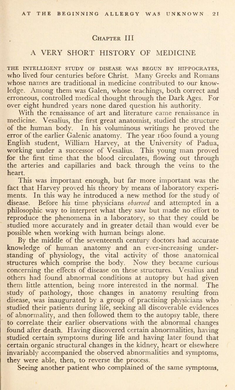 Chapter III A VERY SHORT HISTORY OF MEDICINE THE INTELLIGENT STUDY OF DISEASE WAS BEGUN BY HIPPOCRATES, who lived four centuries before Christ. Many Greeks and Romans whose names are traditional in medicine contributed to our know¬ ledge. Among them was Galen, whose teachings, both correct and erroneous, controlled medical thought through the Dark Ages. For over eight hundred years none dared question his authority. With the renaissance of art and literature came renaissance in medicine. Vesalius, the first great anatomist, studied the structure of the human body. In his voluminous writings he proved the error of the earlier Galenic anatomy. The year 1600 found a young English student, William Harvey, at the University of Padua, working under a successor of Vesalius. This young man proved for the first time that the blood circulates, flowing out through the arteries and capillaries and back through the veins to the heart. This was important enough, but far more important was the fact that Harvey proved his theory by means of laboratory experi¬ ments. In this way he introduced a new method for the study of disease. Before his time physicians observed and attempted in a philosophic way to interpret what they saw but made no effort to reproduce the phenomena in a laboratory, so that they could be studied more accurately and in greater detail than would ever be possible when working with human beings alone. By the middle of the seventeenth century doctors had accurate knowledge of human anatomy and an ever-increasing under¬ standing of physiology, the vital activity of those anatomical structures which comprise the body. Now they became curious concerning the effects of disease on these structures. Vesalius and others had found abnormal conditions at autopsy but had given them little attention, being more interested in the normal. The study of pathology, those changes in anatomy resulting from disease, was inaugurated by a group of practising physicians who studied their patients during life, seeking all discoverable evidences of abnormality, and then followed them to the autopsy table, there to correlate their earlier observations with the abnormal changes found after death. Having discovered certain abnormalities, having studied certain symptoms during life and having later found that certain organic structural changes in the kidney, heart or elsewhere invariably accompanied the observed abnormalities and symptoms, they were able, then, to reverse the process. Seeing another patient who complained of the same symptoms.