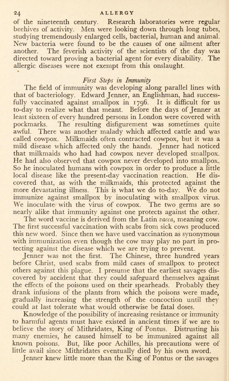 of the nineteenth century. Research laboratories were regular beehives of activity. Men were looking down through long tubes, studying tremendously enlarged cells, bacterial, human and animal. New bacteria were found to be the causes of one ailment after another. The feverish activity of the scientists of the day was directed toward proving a bacterial agent for every disability. The allergic diseases were not exempt from this onslaught. !* First Steps in Immunity The field of immunity was developing along parallel lines with that of bacteriology. Edward Jenner, an Englishman, had success¬ fully vaccinated against smallpox in 1796. It is difficult for us to-day to realize what that meant. Before the days of Jenner at least sixteen of every hundred persons in London were covered with pockmarks. The resulting disfigurement was sometimes quite awful. There was another malady which affected cattle and was called cowpox. Milkmaids often contracted cowpox, but it was a mild disease which affected only the hands. Jenner had noticed that milkmaids who had had cowpox never developed smallpox. He had also observed that cowpox never developed into smallpox. So he inoculated humans with cowpox in order to produce a little local disease like the present-day vaccination reaction. He dis¬ covered that, as with the milkmaids, this protected against the more devastating illness. This is what we do to-day. We do not immunize against smallpox by inoculating with smallpox virus. We inoculate with the virus of cowpox. The two germs are so nearly alike that immunity against one protects against the other. The word vaccine is derived from the Latin vacca, meaning cow. The first successful vaccination with scabs from sick cows produced this new word. Since then we have used vaccination as synonymous with immunization even though the cow may play no part in pro¬ tecting against the disease which we are trying to prevent. Jenner was not the first. The Chinese, three hundred years before Christ, used scabs from mild cases of smallpox to protect others against this plague. I presume that the earliest savages dis¬ covered by accident that they could safeguard themselves against the effects of the poisons used on their spearheads. Probably they drank infusions of the plants from which the poisons were made, gradually increasing the strength of the concoction until they could at last tolerate what would otherwise be fatal doses. Knowledge of the possibility of increasing resistance or immunity to harmful agents must have existed in ancient times if we are to believe the story of Mithridates, King of Pontus. Distrusting his many enemies, he caused himself to be immunized against all known poisons. But, like poor Achilles, his precautions were of little avail since Mithridates eventually died by his own sword. Jenner knew little more than the King of Pontus or the savages