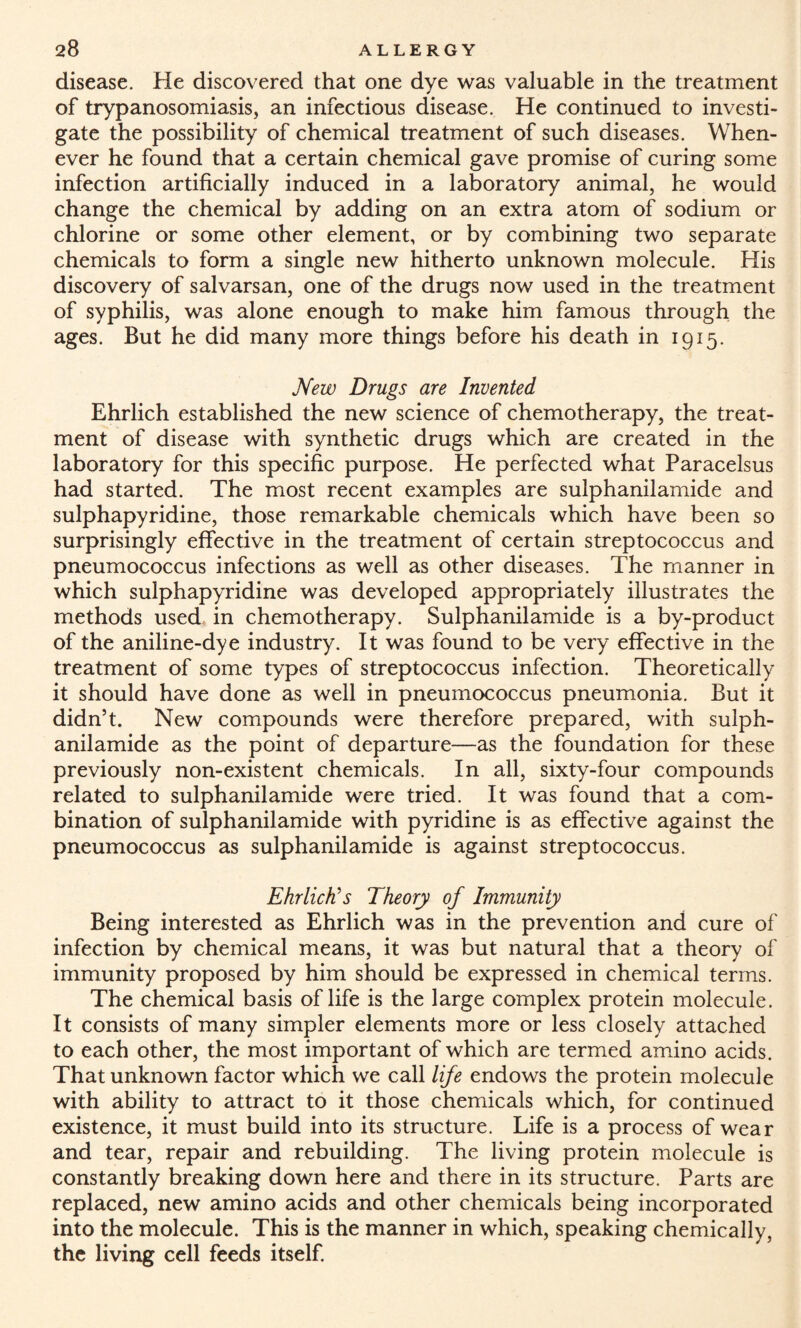 disease. He discovered that one dye was valuable in the treatment of trypanosomiasis, an infectious disease. He continued to investi¬ gate the possibility of chemical treatment of such diseases. When¬ ever he found that a certain chemical gave promise of curing some infection artificially induced in a laboratory animal, he would change the chemical by adding on an extra atom of sodium or chlorine or some other element, or by combining two separate chemicals to form a single new hitherto unknown molecule. His discovery of salvarsan, one of the drugs now used in the treatment of syphilis, was alone enough to make him famous through the ages. But he did many more things before his death in 1915. New Drugs are Invented Ehrlich established the new science of chemotherapy, the treat¬ ment of disease with synthetic drugs which are created in the laboratory for this specific purpose. He perfected what Paracelsus had started. The most recent examples are sulphanilamide and sulphapyridine, those remarkable chemicals which have been so surprisingly effective in the treatment of certain streptococcus and pneumococcus infections as well as other diseases. The manner in which sulphapyridine was developed appropriately illustrates the methods used in chemotherapy. Sulphanilamide is a by-product of the aniline-dye industry. It was found to be very effective in the treatment of some types of streptococcus infection. Theoretically it should have done as well in pneumococcus pneumonia. But it didn’t. New compounds were therefore prepared, with sulph¬ anilamide as the point of departure—as the foundation for these previously non-existent chemicals. In all, sixty-four compounds related to sulphanilamide were tried. It was found that a com¬ bination of sulphanilamide with pyridine is as effective against the pneumococcus as sulphanilamide is against streptococcus. Ehrlich's Theory of Immunity Being interested as Ehrlich was in the prevention and cure of infection by chemical means, it was but natural that a theory of immunity proposed by him should be expressed in chemical terms. The chemical basis of life is the large complex protein molecule. It consists of many simpler elements more or less closely attached to each other, the most important of which are termed amino acids. That unknown factor which we call life endows the protein molecule with ability to attract to it those chemicals which, for continued existence, it must build into its structure. Life is a process of wear and tear, repair and rebuilding. The living protein molecule is constantly breaking down here and there in its structure. Parts are replaced, new amino acids and other chemicals being incorporated into the molecule. This is the manner in which, speaking chemically, the living cell feeds itself.