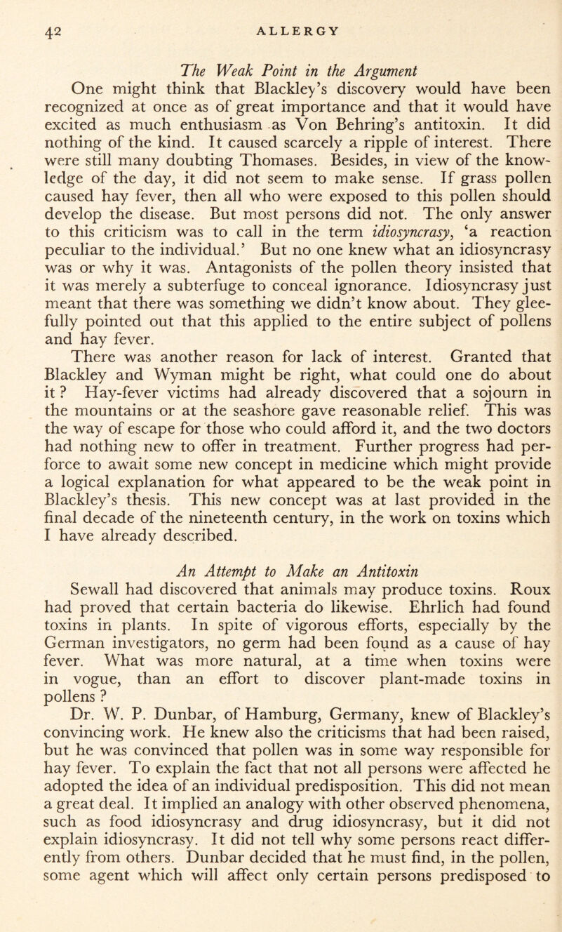 The Weak Point in the Argument One might think that Blackley’s discovery would have been recognized at once as of great importance and that it would have excited as much enthusiasm as Von Behring’s antitoxin. It did nothing of the kind. It caused scarcely a ripple of interest. There were still many doubting Thomases. Besides, in view of the know¬ ledge of the day, it did not seem to make sense. If grass pollen caused hay fever, then all who were exposed to this pollen should develop the disease. But most persons did not. The only answer to this criticism was to call in the term idiosyncrasy, ‘a reaction peculiar to the individual.’ But no one knew what an idiosyncrasy was or why it was. Antagonists of the pollen theory insisted that it was merely a subterfuge to conceal ignorance. Idiosyncrasy just meant that there was something we didn’t know about. They glee¬ fully pointed out that this applied to the entire subject of pollens and hay fever. There was another reason for lack of interest. Granted that Blackley and Wyman might be right, what could one do about it ? Hay-fever victims had already discovered that a sojourn in the mountains or at the seashore gave reasonable relief. This was the way of escape for those who could afford it, and the two doctors had nothing new to offer in treatment. Further progress had per¬ force to await some new concept in medicine which might provide a logical explanation for what appeared to be the weak point in Blackley’s thesis. This new concept was at last provided in the final decade of the nineteenth century, in the work on toxins which I have already described. An Attempt to Make an Antitoxin Sewall had discovered that animals may produce toxins. Roux had proved that certain bacteria do likewise. Ehrlich had found toxins in plants. In spite of vigorous efforts, especially by the German investigators, no germ had been found as a cause of hay fever. What was more natural, at a time when toxins were in vogue, than an effort to discover plant-made toxins in pollens ? Dr. W. P. Dunbar, of Hamburg, Germany, knew of Blackley’s convincing work. He knew also the criticisms that had been raised, but he was convinced that pollen was in some way responsible for hay fever. To explain the fact that not all persons were affected he adopted the idea of an individual predisposition. This did not mean a great deal. It implied an analogy with other observed phenomena, such as food idiosyncrasy and drug idiosyncrasy, but it did not explain idiosyncrasy. It did not tell why some persons react differ¬ ently from others. Dunbar decided that he must find, in the pollen, some agent which will affect only certain persons predisposed to
