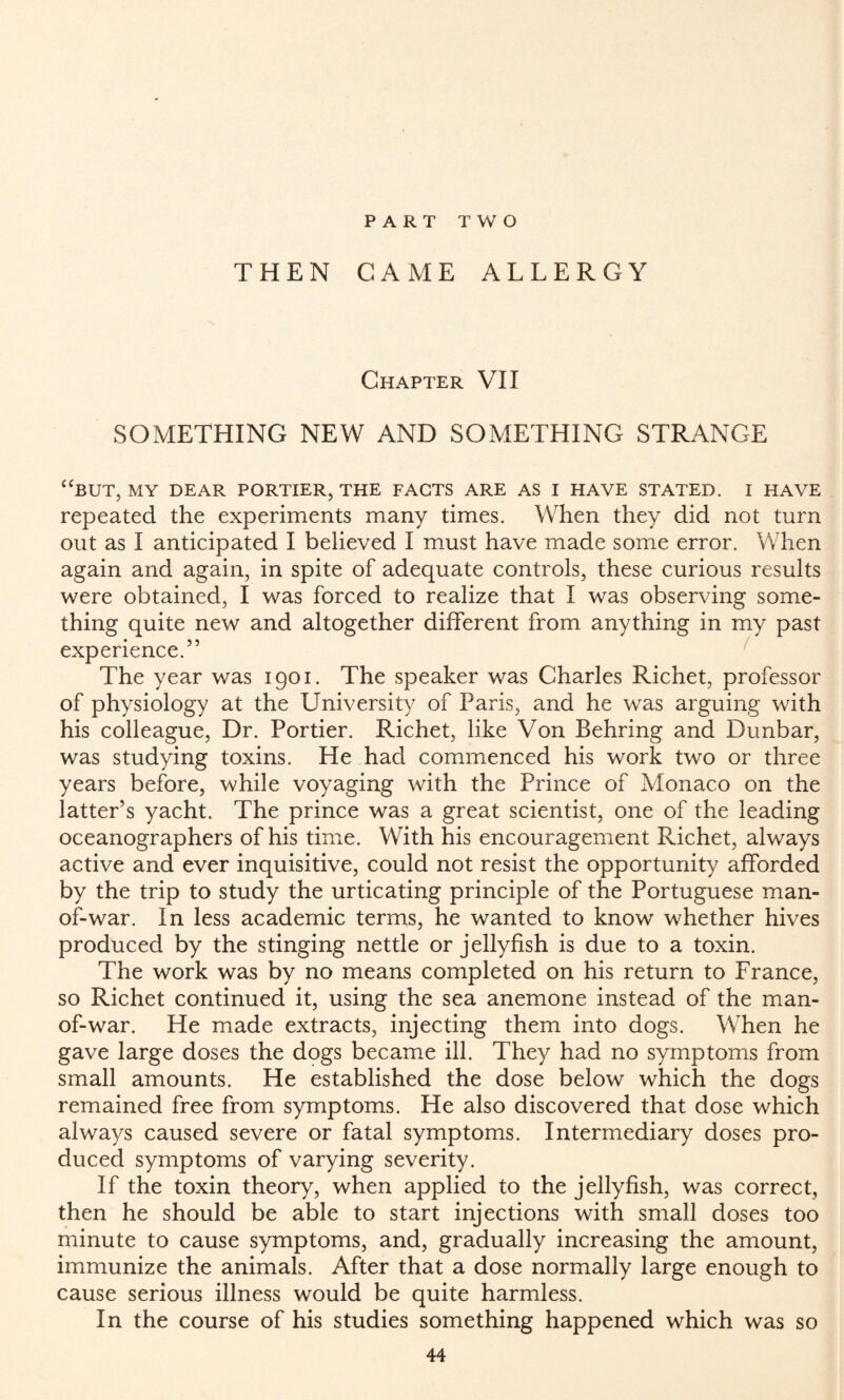 PART TWO THEN CAME ALLERGY Chapter VII SOMETHING NEW AND SOMETHING STRANGE “BUT, MY DEAR PORTIER, THE FACTS ARE AS I HAVE STATED. I HAVE repeated the experiments many times. When they did not turn out as I anticipated I believed I must have made some error. When again and again, in spite of adequate controls, these curious results were obtained, I was forced to realize that I was observing some¬ thing quite new and altogether different from anything in my past experience.” The year was 1901. The speaker was Charles Richet, professor of physiology at the University of Paris, and he was arguing with his colleague, Dr. Portier. Richet, like Von Behring and Dunbar, was studying toxins. He had commenced his work two or three years before, while voyaging with the Prince of Monaco on the latter’s yacht. The prince was a great scientist, one of the leading oceanographers of his time. With his encouragement Richet, always active and ever inquisitive, could not resist the opportunity afforded by the trip to study the urticating principle of the Portuguese man- of-war. In less academic terms, he wanted to know whether hives produced by the stinging nettle or jellyfish is due to a toxin. The work was by no means completed on his return to France, so Richet continued it, using the sea anemone instead of the man- of-war. He made extracts, injecting them into dogs. When he gave large doses the dogs became ill. They had no symptoms from small amounts. He established the dose below which the dogs remained free from symptoms. He also discovered that dose which always caused severe or fatal symptoms. Intermediary doses pro¬ duced symptoms of varying severity. If the toxin theory, when applied to the jellyfish, was correct, then he should be able to start injections with small doses too minute to cause symptoms, and, gradually increasing the amount, immunize the animals. After that a dose normally large enough to cause serious illness would be quite harmless. In the course of his studies something happened which was so