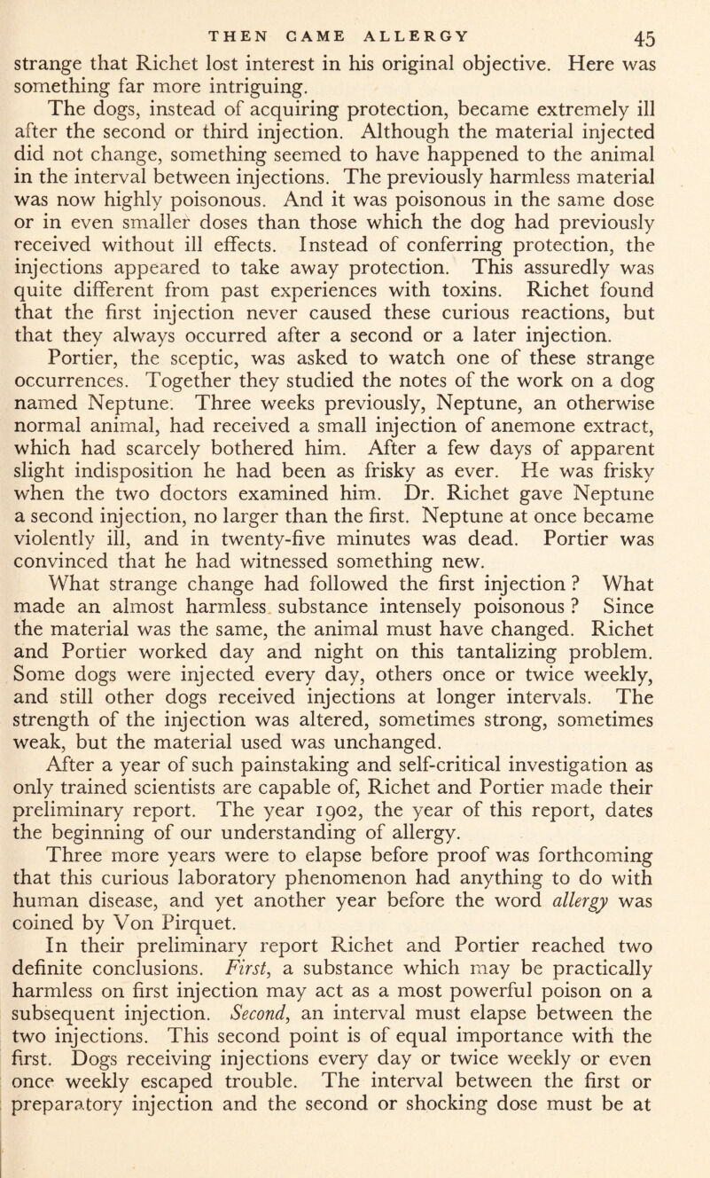 strange that Richet lost interest in his original objective. Here was something far more intriguing. The dogs, instead of acquiring protection, became extremely ill after the second or third injection. Although the material injected did not change, something seemed to have happened to the animal in the interval between injections. The previously harmless material was now highly poisonous. And it was poisonous in the same dose or in even smaller doses than those which the dog had previously received without ill effects. Instead of conferring protection, the injections appeared to take away protection. This assuredly was quite different from past experiences with toxins. Richet found that the first injection never caused these curious reactions, but that they always occurred after a second or a later injection. Portier, the sceptic, was asked to watch one of these strange occurrences. Together they studied the notes of the work on a dog named Neptune. Three weeks previously, Neptune, an otherwise normal animal, had received a small injection of anemone extract, which had scarcely bothered him. After a few days of apparent slight indisposition he had been as frisky as ever. He was frisky when the two doctors examined him. Dr. Richet gave Neptune a second injection, no larger than the first. Neptune at once became violently ill, and in twenty-five minutes was dead. Portier was convinced that he had witnessed something new. What strange change had followed the first injection ? What made an almost harmless substance intensely poisonous ? Since the material was the same, the animal must have changed. Richet and Portier worked day and night on this tantalizing problem. Some dogs were injected every day, others once or twice weekly, and still other dogs received injections at longer intervals. The strength of the injection was altered, sometimes strong, sometimes weak, but the material used was unchanged. After a year of such painstaking and self-critical investigation as only trained scientists are capable of, Richet and Portier made their preliminary report. The year 1902, the year of this report, dates the beginning of our understanding of allergy. Three more years were to elapse before proof was forthcoming that this curious laboratory phenomenon had anything to do with human disease, and yet another year before the word allergy was coined by Von Pirquet. In their preliminary report Richet and Portier reached two definite conclusions. First, a substance which may be practically harmless on first injection may act as a most powerful poison on a subsequent injection. Second, an interval must elapse between the two injections. This second point is of equal importance with the first. Dogs receiving injections every day or twice weekly or even once weekly escaped trouble. The interval between the first or preparatory injection and the second or shocking dose must be at