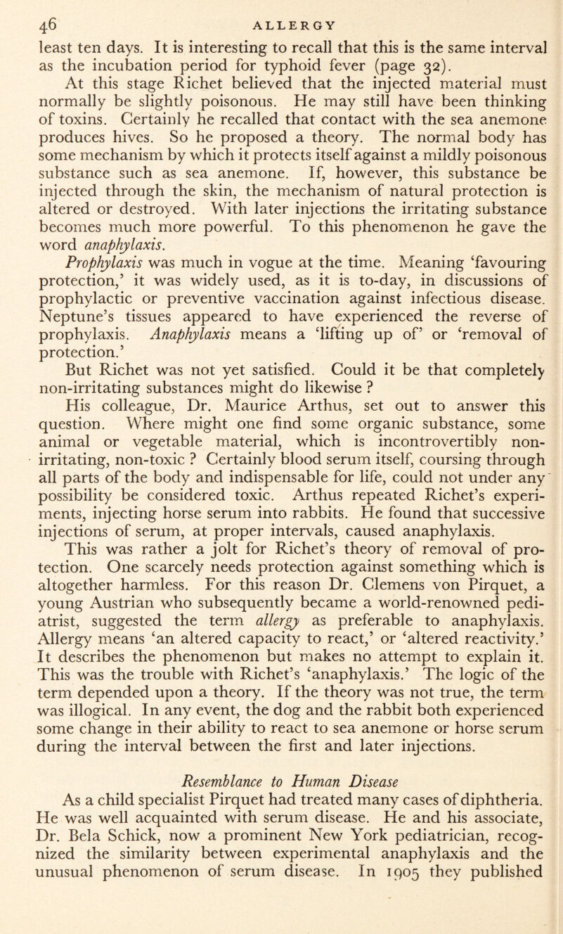 least ten days. It is interesting to recall that this is the same interval as the incubation period for typhoid fever (page 32). At this stage Richet believed that the injected material must normally be slightly poisonous. He may still have been thinking of toxins. Certainly he recalled that contact with the sea anemone produces hives. So he proposed a theory. The normal body has some mechanism by which it protects itself against a mildly poisonous substance such as sea anemone. If, however, this substance be injected through the skin, the mechanism of natural protection is altered or destroyed. With later injections the irritating substance becomes much more powerful. To this phenomenon he gave the word anaphylaxis. Prophylaxis was much in vogue at the time. Meaning ‘favouring protection,5 it was widely used, as it is to-day, in discussions of prophylactic or preventive vaccination against infectious disease. Neptune’s tissues appeared to have experienced the reverse of prophylaxis. Anaphylaxis means a ‘lifting up of5 or ‘removal of protection.5 But Richet was not yet satisfied. Could it be that completely non-irritating substances might do likewise ? His colleague, Dr. Maurice Arthus, set out to answer this question. Where might one find some organic substance, some animal or vegetable material, which is incontrovertibly non¬ irritating, non-toxic ? Certainly blood serum itself, coursing through all parts of the body and indispensable for life, could not under any possibility be considered toxic. Arthus repeated Richet’s experi¬ ments, injecting horse serum into rabbits. He found that successive injections of serum, at proper intervals, caused anaphylaxis. This was rather a jolt for Richet’s theory of removal of pro¬ tection. One scarcely needs protection against something which is altogether harmless. For this reason Dr. Clemens von Pirquet, a young Austrian who subsequently became a world-renowned pedi¬ atrist, suggested the term allergy as preferable to anaphylaxis. Allergy means ‘an altered capacity to react,5 or ‘altered reactivity.5 It describes the phenomenon but makes no attempt to explain it. This was the trouble with Richet’s ‘anaphylaxis.5 The logic of the term depended upon a theory. If the theory was not true, the term was illogical. In any event, the dog and the rabbit both experienced some change in their ability to react to sea anemone or horse serum during the interval between the first and later injections. Resemblance to Human Disease As a child specialist Pirquet had treated many cases of diphtheria. He was well acquainted with serum disease. He and his associate, Dr. Bela Schick, now a prominent New York pediatrician, recog¬ nized the similarity between experimental anaphylaxis and the unusual phenomenon of serum disease. In 1905 they published