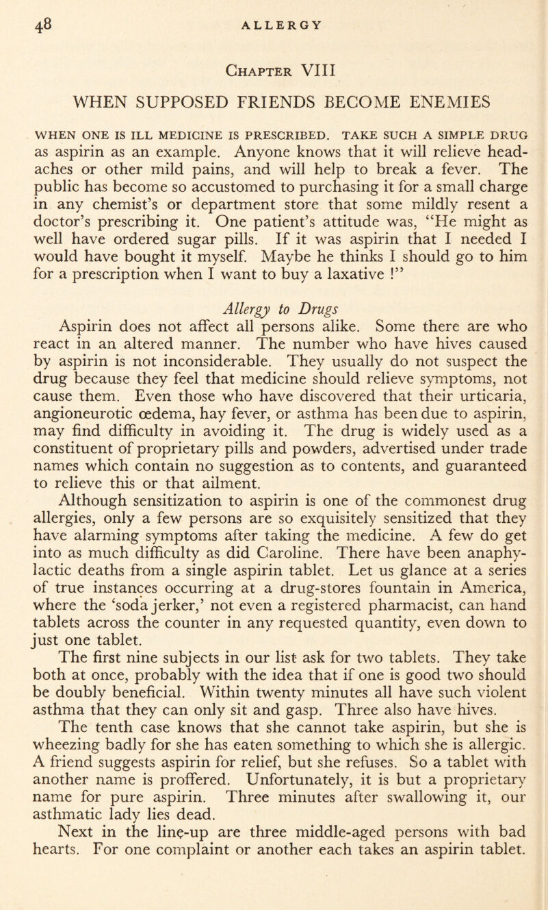 Chapter VIII WHEN SUPPOSED FRIENDS BECOME ENEMIES WHEN ONE IS ILL MEDICINE IS PRESCRIBED. TAKE SUCH A SIMPLE DRUG as aspirin as an example. Anyone knows that it will relieve head¬ aches or other mild pains, and will help to break a fever. The public has become so accustomed to purchasing it for a small charge in any chemist’s or department store that some mildly resent a doctor’s prescribing it. One patient’s attitude was, “He might as well have ordered sugar pills. If it was aspirin that I needed I would have bought it myself. Maybe he thinks I should go to him for a prescription when I want to buy a laxative !” Allergy to Drugs Aspirin does not affect all persons alike. Some there are who react in an altered manner. The number who have hives caused by aspirin is not inconsiderable. They usually do not suspect the drug because they feel that medicine should relieve symptoms, not cause them. Even those who have discovered that their urticaria, angioneurotic oedema, hay fever, or asthma has been due to aspirin, may find difficulty in avoiding it. The drug is widely used as a constituent of proprietary pills and powders, advertised under trade names which contain no suggestion as to contents, and guaranteed to relieve this or that ailment. Although sensitization to aspirin is one of the commonest drug allergies, only a few persons are so exquisitely sensitized that they have alarming symptoms after taking the medicine. A few do get into as much difficulty as did Caroline. There have been anaphy¬ lactic deaths from a single aspirin tablet. Let us glance at a series of true instances occurring at a drug-stores fountain in America, where the ‘soda jerker,’ not even a registered pharmacist, can hand tablets across the counter in any requested quantity, even down to just one tablet. The first nine subjects in our list* ask for two tablets. They take both at once, probably with the idea that if one is good two should be doubly beneficial. Within twenty minutes all have such violent asthma that they can only sit and gasp. Three also have hives. The tenth case knows that she cannot take aspirin, but she is wheezing badly for she has eaten something to which she is allergic. A friend suggests aspirin for relief, but she refuses. So a tablet with another name is proffered. Unfortunately, it is but a proprietary name for pure aspirin. Three minutes after swallowing it, our asthmatic lady lies dead. Next in the line-up are three middle-aged persons with bad hearts. For one complaint or another each takes an aspirin tablet.