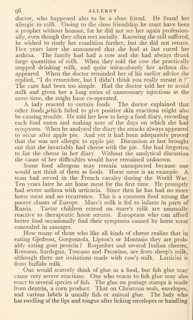 g6 ’ ALLERGY doctor, who happened also to be a close friend. He found her allergic to milk. Owing to the close friendship he must have been a prophet without honour, for he did not see her again profession¬ ally, even though they often met socially. Knowing she still suffered, he wished to study her condition further, but she did not return. Five years later she announced that she had at last cured her asthma. The family had had a cow and she had always drunk large quantities of milk. When they sold the cow she practically stopped drinking milk, and quite miraculously her asthma dis¬ appeared. When the doctor reminded her of his earlier advice she replied, “I do remember, but I didn’t think you really meant it !” The cure had been too simple. Had the doctor told her to avoid milk and given her a long series of unnecessary injections at the same time, she might have co-operated. A lady reacted to certain foods. The doctor explained that other foods .which failed to give positive skin reactions might also be causing trouble. He told her how to keep a food diary, recording each food eaten and making note of the days on which she had symptoms. When he analysed the diary the attacks always appeared to occur after apple pie. And yet it had been adequately proved that she was not allergic to apple pie. Discussion at last brought out that she invariably had cheese with the pie. She had forgotten to list the cheese in her diary. Without the analytical discussion the cause of her difficulties would have remained unknown. Some food allergens may remain unsuspected because one would not think of them as foods. Horse meat is an example. A man had served in the French cavalry during the World War. Ten years later he ate horse meat for the first time. Fie promptly had severe asthma with urticaria. Since then he has had no more horse meat and no recurrence. This is a common food among the poorer classes of Europe. Mare’s milk is fed to infants in parts of Russia. Tartar children reared on mare’s milk are unusually reactive to therapeutic horse serums. Europeans who can afford better food occasionally find their symptoms caused by horse meat concealed in sausages. How many of those who like all kinds of cheese realize that in eating Gjedeost, Gorgonzola, Tipton’s or Montasio they are prob¬ ably eating goat protein? Roquefort and several Italian cheeses, Romano, Sardegna, Toscano and Pecorino, are from sheep’s milk, although there are imitations made with cow’s milk. Latticini is from buffalo milk. One would scarcely think of glue as a food, but fish glue may cause very severe reactions. One who reacts to fish glue may also react to several species of fish. The glue on postage stamps is made from dextrin, a corn product. That on Christmas seals, envelopes, and various labels is usually fish or animal glue. The lady who has swelling of the lips and tongue after licking envelopes or handling
