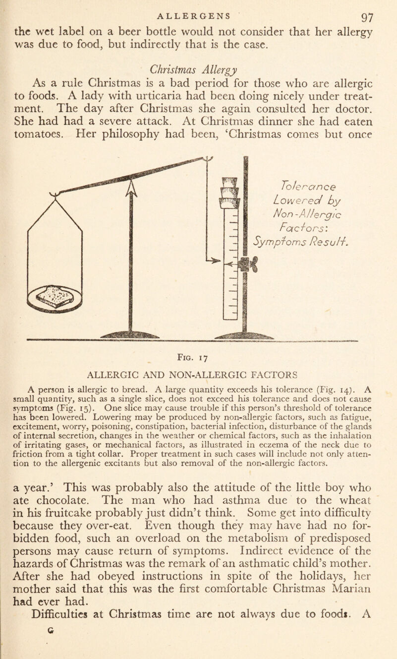 the wet label on a beer bottle would not consider that her allergy was due to food, but indirectly that is the case. Christmas Allergy As a rule Christmas is a bad period for those who are allergic to foods. A lady with urticaria had been doing nicely under treat¬ ment. The day after Christmas she again consulted her doctor. She had had a severe attack. At Christmas dinner she had eaten tomatoes. Her philosophy had been, ‘Christmas comes but once Tolerance Lowered by Non- AIIe rgi c Fad ors: Symptoms desalt* Fig. 17 ALLERGIC AND NON-ALLERGIG FACTORS A person is allergic to bread. A large quantity exceeds his tolerance (Fig. 14). A small quantity, such as a single slice, does not exceed his tolerance and does not cause symptoms (Fig. 15). One slice may cause trouble if this person’s threshold of tolerance has been lowered. Lowering may be produced by non-allergic factors, such as fatigue, excitement, worry, poisoning, constipation, bacterial infection, disturbance of the glands of internal secretion, changes in the weather or chemical factors, such as the inhalation of irritating gases, or mechanical factors, as illustrated in eczema of the neck due to friction from a tight collar. Proper treatment in such cases will include not only atten¬ tion to the allergenic excitants but also removal of the non-allergic factors. a year.’ This was probably also the attitude of the little boy who ate chocolate. The man who had asthma due to the wheat in his fruitcake probably just didn’t think. Some get into difficulty because they over-eat. Even though they may have had no for¬ bidden food, such an overload on the metabolism of predisposed persons may cause return of symptoms. Indirect evidence of the hazards of Christmas was the remark of an asthmatic child’s mother. After she had obeyed instructions in spite of the holidays, her mother said that this was the first comfortable Christmas Marian had ever had. Difficulties at Christmas time are not always due to food*. A Q