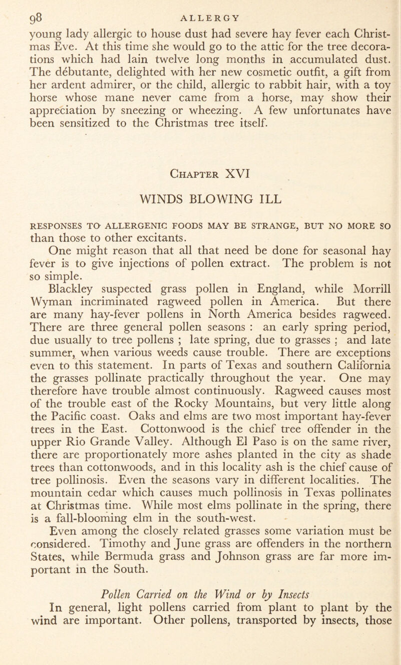young lady allergic to house dust had severe hay fever each Christ¬ mas Eve. At this time she would go to the attic for the tree decora¬ tions which had lain twelve long months in accumulated dust. The debutante, delighted with her new cosmetic outfit, a gift from her ardent admirer, or the child, allergic to rabbit hair, with a toy horse whose mane never came from a horse, may show their appreciation by sneezing or wheezing. A few unfortunates have been sensitized to the Christmas tree itself. Chapter XVI WINDS BLOWING ILL RESPONSES TG ALLERGENIC FOODS MAY BE STRANGE, BUT NO MORE SO than those to other excitants. One might reason that all that need be done for seasonal hay fever is to give injections of pollen extract. The problem is not so simple. Blackley suspected grass pollen in England, while Morrill Wyman incriminated ragweed pollen in America. But there are many hay-fever pollens in North America besides ragweed. There are three general pollen seasons : an early spring period, due usually to tree pollens ; late spring, due to grasses ; and late summer, when various weeds cause trouble. There are exceptions even to this statement. In parts of Texas and southern California the grasses pollinate practically throughout the year. One may therefore have trouble almost continuously. Ragweed causes most of the trouble east of the Rocky Mountains, but very little along the Pacific coast. Oaks and elms are two most important hay-fever trees in the East. Cottonwood is the chief tree offender in the upper Rio Grande Valley. Although El Paso is on the same river, there are proportionately more ashes planted in the city as shade trees than cottonwoods, and in this locality ash is the chief cause of tree pollinosis. Even the seasons vary in different localities. The mountain cedar which causes much pollinosis in Texas pollinates at Christmas time. While most elms pollinate in the spring, there is a fall-blooming elm in the south-west. Even among the closely related grasses some variation must be considered. Timothy and June grass are offenders in the northern States, while Bermuda grass and Johnson grass are far more im¬ portant in the South. Pollen Carried on the Wind or by Insects In general, light pollens carried from plant to plant by the wind are important. Other pollens, transported by insects, those