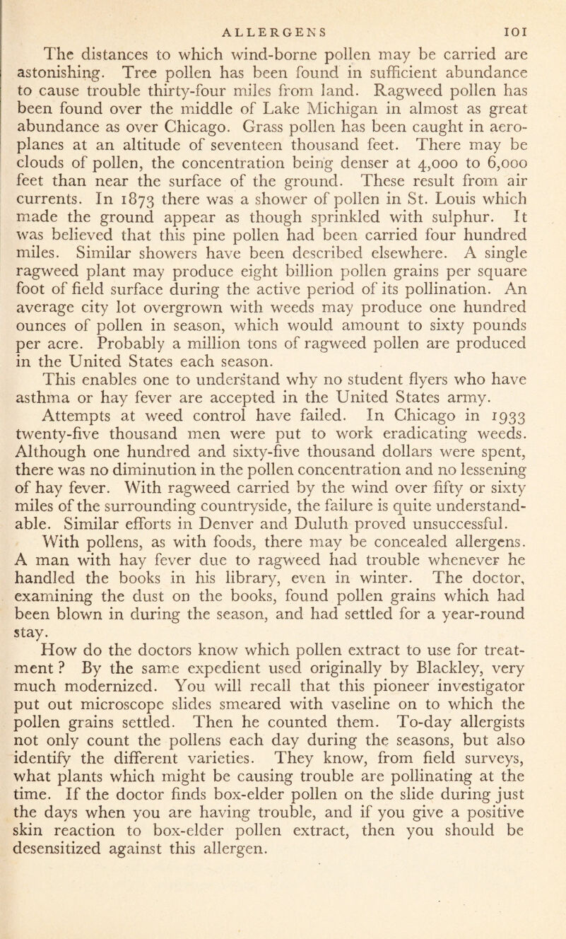 The distances to which wind-borne pollen may be carried are astonishing. Tree pollen has been found in sufficient abundance to cause trouble thirty-four miles from land. Ragweed pollen has been found over the middle of Lake Michigan in almost as great abundance as over Chicago. Grass pollen has been caught in aero¬ planes at an altitude of seventeen thousand feet. There may be clouds of pollen, the concentration being denser at 4,000 to 6,000 feet than near the surface of the ground. These result from air currents. In 1873 there was a shower of pollen in St. Louis which made the ground appear as though sprinkled with sulphur. It was believed that this pine pollen had been carried four hundred miles. Similar showers have been described elsewhere. A single ragweed plant may produce eight billion pollen grains per square foot of field surface during the active period of its pollination. Am average city lot overgrown with weeds may produce one hundred ounces of pollen in season, which would amount to sixty pounds per acre. Probably a million tons of ragweed pollen are produced in the United States each season. This enables one to understand why no student flyers who have asthma or hay fever are accepted in the United States army. Attempts at weed control have failed. In Chicago in 1933 twenty-five thousand men were put to work eradicating weeds. Although one hundred and sixty-five thousand dollars were spent, there was no diminution in the pollen concentration and no lessening of hay fever. With ragweed carried by the wind over fifty or sixty miles of the surrounding countryside, the failure is quite understand¬ able. Similar efforts in Denver and Duluth proved unsuccessful. With pollens, as with foods, there may be concealed allergens. A man with hay fever due to ragweed had trouble whenever he handled the books in his library, even in winter. The doctor, examining the dust on the books, found pollen grains which had been blown in during the season, and had settled for a year-round stay. How do the doctors know which pollen extract to use for treat¬ ment ? By the same expedient used originally by Blackley, very much modernized. You will recall that this pioneer investigator put out microscope slides smeared with vaseline on to which the pollen grains settled. Then he counted them. To-day allergists not only count the pollens each day during the seasons, but also identify the different varieties. They know, from field surveys, what plants which might be causing trouble are pollinating at the time. If the doctor finds box-elder pollen on the slide during just the days when you are having trouble, and if you give a positive skin reaction to box-elder pollen extract, then you should be desensitized against this allergen.