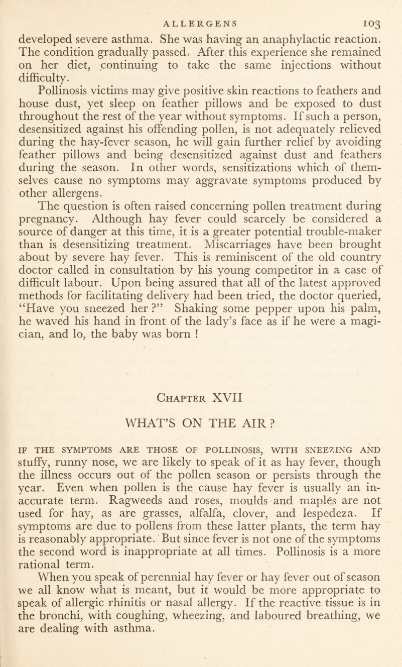 developed severe asthma. She was having an anaphylactic reaction. The condition gradually passed. After this experience she remained on her diet, continuing to take the same injections without difficulty. Pollinosis victims may give positive skin reactions to feathers and house dust, yet sleep on feather pillows and be exposed to dust throughout the rest of the year without symptoms. If such a person, desensitized against his offending pollen, is not adequately relieved during the hay-fever season, he will gain further relief by avoiding feather pillows and being desensitized against dust and feathers during the season. In other words, sensitizations which of them¬ selves cause no symptoms may aggravate symptoms produced by other allergens. The question is often raised concerning pollen treatment during pregnancy. Although hay fever could scarcely be considered a source of danger at this time, it is a greater potential trouble-maker than is desensitizing treatment. Miscarriages have been brought about by severe hay fever. This is reminiscent of the old country doctor called in consultation by his young competitor in a case of difficult labour. Upon being assured that all of the latest approved methods for facilitating delivery had been tried, the doctor queried, “Have you sneezed her ?” Shaking some pepper upon his palm, he waved his hand in front of the lady’s face as if he were a magi¬ cian, and lo, the baby was born ! Chapter XVII WHAT’S ON THE AIR ? IF THE SYMPTOMS ARE THOSE OF POLLINOSIS, WITH SNEEZING AND stuffy, runny nose, we are likely to speak of it as hay fever, though the illness occurs out of the pollen season or persists through the year. Even when pollen is the cause hay fever is usually an in¬ accurate term. Ragweeds and roses, moulds and maples are not used for hay, as are grasses, alfalfa, clover, and lespedeza. If symptoms are due to pollens from these latter plants, the term hay is reasonably appropriate. But since fever is not one of the symptoms the second word is inappropriate at all times. Pollinosis is a more rational term. When you speak of perennial hay fever or hay fever out of season we all know what is meant, but it would be more appropriate to speak of allergic rhinitis or nasal allergy. If the reactive tissue is in the bronchi, with coughing, wheezing, and laboured breathing, we are dealing with asthma.