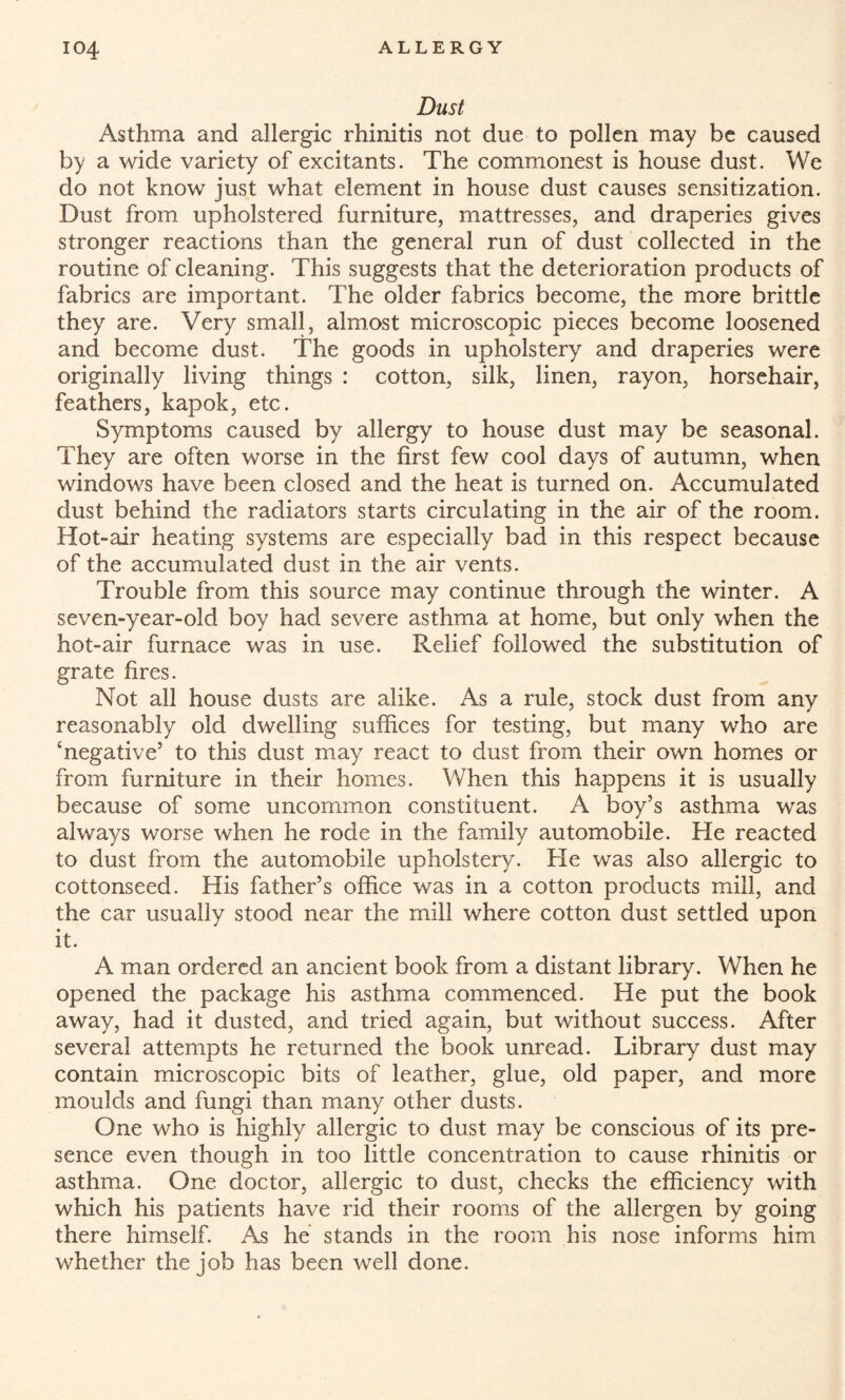 Dust Asthma and allergic rhinitis not due to pollen may be caused by a wide variety of excitants. The commonest is house dust. We do not know just what element in house dust causes sensitization. Dust from upholstered furniture, mattresses, and draperies gives stronger reactions than the general run of dust collected in the routine of cleaning. This suggests that the deterioration products of fabrics are important. The older fabrics become, the more brittle they are. Very small, almost microscopic pieces become loosened and become dust. The goods in upholstery and draperies were originally living things : cotton, silk, linen, rayon, horsehair, feathers, kapok, etc. Symptoms caused by allergy to house dust may be seasonal. They are often worse in the first few cool days of autumn, when windows have been closed and the heat is turned on. Accumulated dust behind the radiators starts circulating in the air of the room. Hot-air heating systems are especially bad in this respect because of the accumulated dust in the air vents. Trouble from this source may continue through the winter. A seven-year-old boy had severe asthma at home, but only when the hot-air furnace was in use. Relief followed the substitution of grate fires. Not all house dusts are alike. As a rule, stock dust from any reasonably old dwelling suffices for testing, but many who are ‘negative’ to this dust may react to dust from their own homes or from furniture in their homes. When this happens it is usually because of some uncommon constituent. A boy’s asthma was always worse when he rode in the family automobile. He reacted to dust from the automobile upholstery. He was also allergic to cottonseed. His father’s office was in a cotton products mill, and the car usually stood near the mill where cotton dust settled upon it. A man ordered an ancient book from a distant library. When he opened the package his asthma commenced. He put the book away, had it dusted, and tried again, but without success. After several attempts he returned the book unread. Library dust may contain microscopic bits of leather, glue, old paper, and more moulds and fungi than many other dusts. One who is highly allergic to dust may be conscious of its pre¬ sence even though in too little concentration to cause rhinitis or asthma. One doctor, allergic to dust, checks the efficiency with which his patients have rid their rooms of the allergen by going there himself. As he stands in the room his nose informs him whether the job has been well done.
