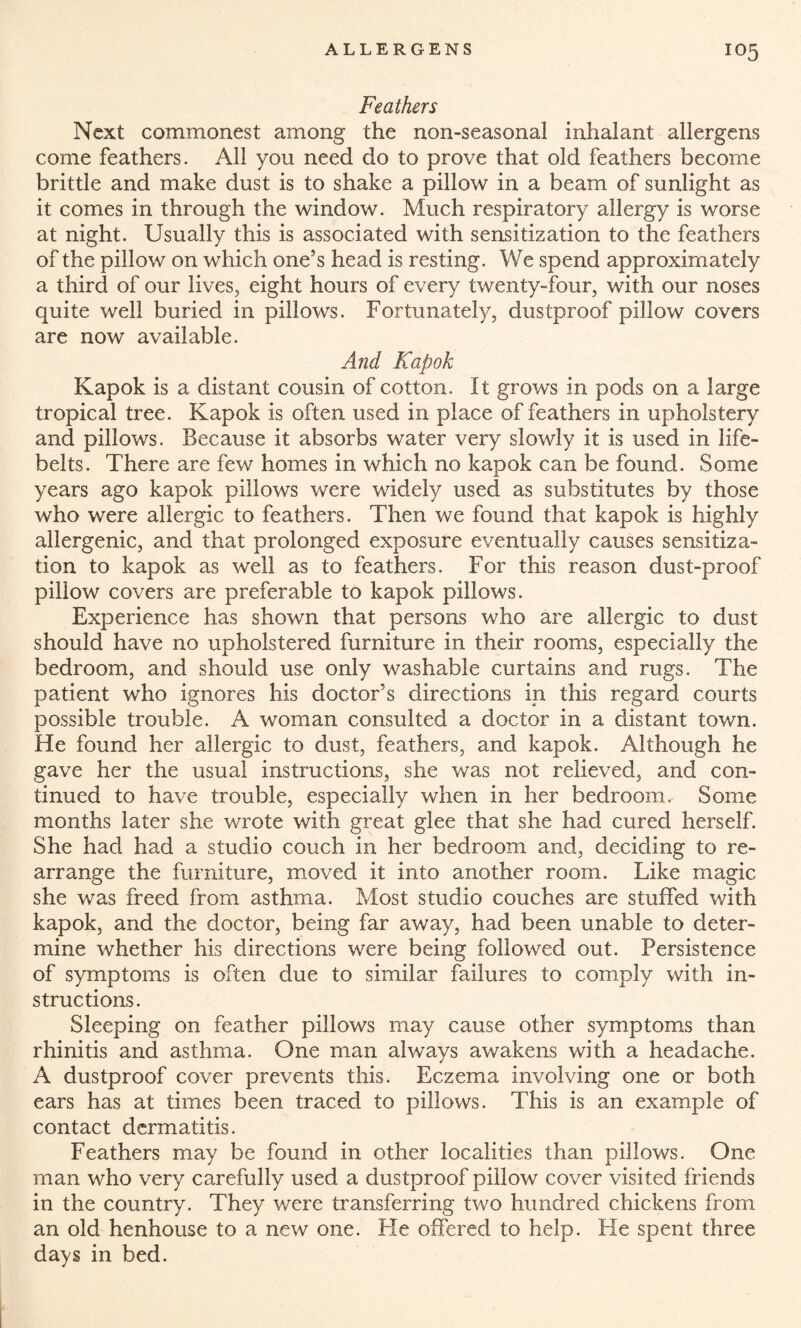 Feathers Next commonest among the non-seasonal inhalant allergens come feathers. All you need do to prove that old feathers become brittle and make dust is to shake a pillow in a beam of sunlight as it comes in through the window. Much respiratory allergy is worse at night. Usually this is associated with sensitization to the feathers of the pillow on which one’s head is resting. We spend approximately a third of our lives, eight hours of every twenty-four, with our noses quite well buried in pillows. Fortunately, dustproof pillow covers are now available. And Kapok Kapok is a distant cousin of cotton. It grows in pods on a large tropical tree. Kapok is often used in place of feathers in upholstery and pillows. Because it absorbs water very slowly it is used in life¬ belts. There are few homes in which no kapok can be found. Some years ago kapok pillows were widely used as substitutes by those who were allergic to feathers. Then we found that kapok is highly allergenic, and that prolonged exposure eventually causes sensitiza¬ tion to kapok as well as to feathers. For this reason dust-proof pillow covers are preferable to kapok pillows. Experience has shown that persons who are allergic to dust should have no upholstered furniture in their rooms, especially the bedroom, and should use only washable curtains and rugs. The patient who ignores his doctor’s directions in this regard courts possible trouble. A woman consulted a doctor in a distant town. He found her allergic to dust, feathers, and kapok. Although he gave her the usual instructions, she was not relieved, and con¬ tinued to have trouble, especially when in her bedroom. Some months later she wrote with great glee that she had cured herself. She had had a studio couch in her bedroom and, deciding to re¬ arrange the furniture, moved it into another room. Like magic she was freed from asthma. Most studio couches are stuffed with kapok, and the doctor, being far away, had been unable to deter¬ mine whether his directions were being followed out. Persistence of symptoms is often due to similar failures to comply with in¬ structions. Sleeping on feather pillows may cause other symptoms than rhinitis and asthma. One man always awakens with a headache. A dustproof cover prevents this. Eczema involving one or both ears has at times been traced to pillows. This is an example of contact dermatitis. Feathers may be found in other localities than pillows. One man who very carefully used a dustproof pillow cover visited friends in the country. They were transferring two hundred chickens from an old henhouse to a new one. He offered to help. He spent three days in bed.