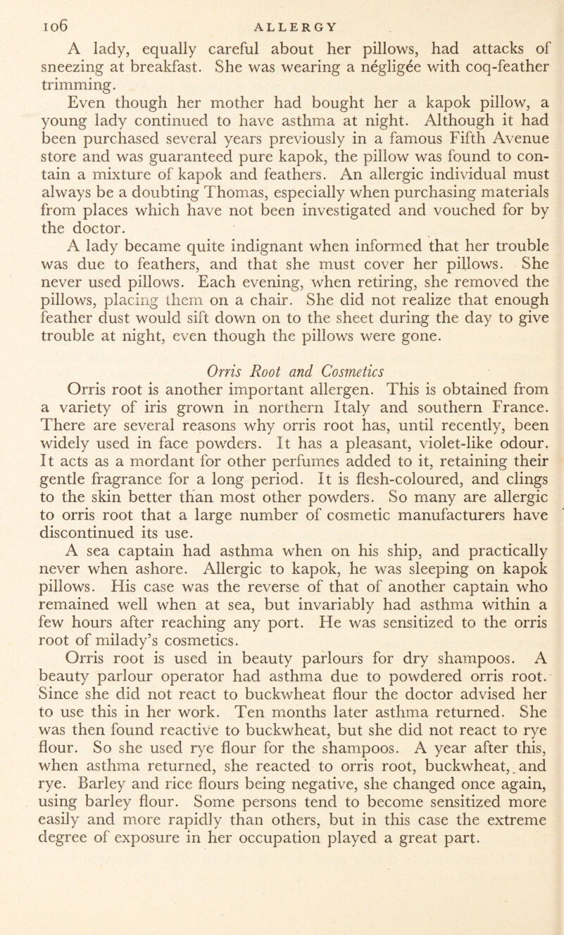 A lady, equally careful about her pillows, had attacks of sneezing at breakfast. She was wearing a negligee with coq-feather trimming. Even though her mother had bought her a kapok pillow, a young lady continued to have asthma at night. Although it had been purchased several years previously in a famous Fifth Avenue store and was guaranteed pure kapok, the pillow was found to con¬ tain a mixture of kapok and feathers. An allergic individual must always be a doubting Thomas, especially when purchasing materials from places which have not been investigated and vouched for by the doctor. A lady became quite indignant when informed that her trouble was due to feathers, and that she must cover her pillows. She never used pillows. Each evening, when retiring, she removed the pillows, placing them on a chair. She did not realize that enough feather dust would sift down on to the sheet during the day to give trouble at night, even though the pillows were gone. Orris Root and Cosmetics Orris root is another important allergen. This is obtained from a variety of iris grown in northern Italy and southern France. There are several reasons why orris root has, until recently, been widely used in face powders. It has a pleasant, violet-like odour. It acts as a mordant for other perfumes added to it, retaining their gentle fragrance for a long period. It is flesh-coloured, and clings to the skin better than most other powders. So many are allergic to orris root that a large number of cosmetic manufacturers have discontinued its use. A sea captain had asthma when on his ship, and practically never when ashore. Allergic to kapok, he was sleeping on kapok pillows. His case was the reverse of that of another captain who remained well when at sea, but invariably had asthma within a few hours after reaching any port. Fie was sensitized to the orris root of milady’s cosmetics. Orris root is used in beauty parlours for dry shampoos. A beauty parlour operator had asthma due to powdered orris root. Since she did not react to buckwheat flour the doctor advised her to use this in her work. Ten months later asthma returned. She was then found reactive to buckwheat, but she did not react to rye flour. So she used rye flour for the shampoos. A year after this, when asthma returned, she reacted to orris root, buckwheat,. and rye. Barley and rice flours being negative, she changed once again, using barley flour. Some persons tend to become sensitized more easily and more rapidly than others, but in this case the extreme degree of exposure in her occupation played a great part.