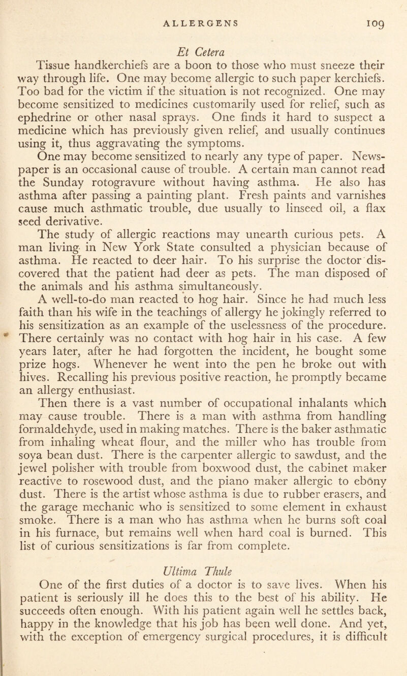 Et Cetera Tissue handkerchiefs are a boon to those who must sneeze their way through life. One may become allergic to such paper kerchiefs. Too bad for the victim if the situation is not recognized. One may become sensitized to medicines customarily used for relief, such as ephedrine or other nasal sprays. One finds it hard to suspect a medicine which has previously given relief, and usually continues using it, thus aggravating the symptoms. One may become sensitized to nearly any type of paper. News¬ paper is an occasional cause of trouble. A certain man cannot read the Sunday rotogravure without having asthma. He also has asthma after passing a painting plant. Fresh paints and varnishes cause much asthmatic trouble, due usually to linseed oil, a flax seed derivative. The study of allergic reactions may unearth curious pets. A man living- in New York State consulted a physician because of asthma. He reacted to deer hair. To his surprise the doctor dis¬ covered that the patient had deer as pets. The man disposed of the animals and his asthma simultaneously. A well-to-do man reacted to hog hair. Since he had much less faith than his wife in the teachings of allergy he jokingly referred to his sensitization as an example of the uselessness of the procedure. * There certainly was no contact with hog hair in his case. A few years later, after he had forgotten the incident, he bought some prize hogs. Whenever he went into the pen he broke out with hives. Recalling his previous positive reaction, he promptly became an allergy enthusiast. Then there is a vast number of occupational inhalants which may cause trouble. There is a man with asthma from handling formaldehyde, used in making matches. There is the baker asthmatic from inhaling wheat flour, and the miller who has trouble from soya bean dust. There is the carpenter allergic to sawdust, and the jewel polisher with trouble from boxwood dust, the cabinet maker reactive to rosewood dust, and the piano maker allergic to ebony dust. There is the artist whose asthma is due to rubber erasers, and the garage mechanic who is sensitized to some element in exhaust smoke. There is a man who has asthma when he burns soft coal in his furnace, but remains well when hard coal is burned. This list of curious sensitizations is far from complete. Ultima Thule One of the first duties of a doctor is to save lives. When his patient is seriously ill he does this to the best of his ability. He succeeds often enough. With his patient again well he settles back, happy in the knowledge that his job has been well done. And yet, with the exception of emergency surgical procedures, it is difficult