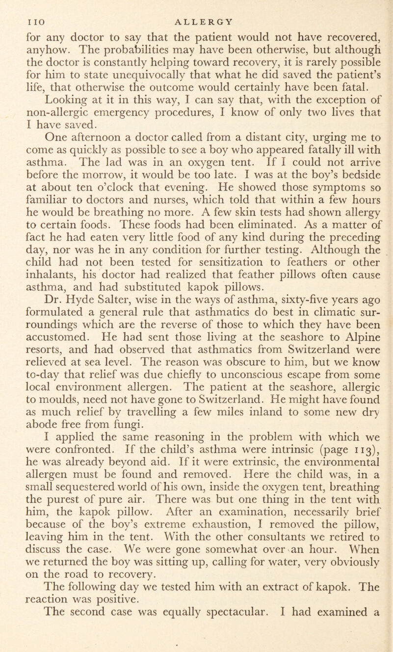 for any doctor to say that the patient would not have recovered, anyhow. The probabilities may have been otherwise, but although the doctor is constantly helping toward recovery, it is rarely possible for him to state unequivocally that what he did saved the patient’s life, that otherwise the outcome would certainly have been fatal. Looking at it in this way, I can say that, with the exception of non-allergic emergency procedures, I know of only two lives that I have saved. One afternoon a doctor called from a distant city, urging me to come as quickly as possible to see a boy who appeared fatally ill with asthma. The lad was in an oxygen tent. If I could not arrive before the morrow, it would be too late. I was at the boy’s bedside at about ten o’clock that evening. He showed those symptoms so familiar to doctors and nurses, which told that within a few hours he would be breathing no more. A few skin tests had shown allergy to certain foods. These foods had been eliminated. As a matter of fact he had eaten very little food of any kind during the preceding day, nor was he in any condition for further testing. Although the child had not been tested for sensitization to feathers or other inhalants, his doctor had realized that feather pillows often cause asthma, and had substituted kapok pillows. Dr. Hyde Salter, wise in the ways of asthma, sixty-five years ago formulated a general rule that asthmatics do best in climatic sur¬ roundings which are the reverse of those to which they have been accustomed. He had sent those living at the seashore to Alpine resorts, and had observed that asthmatics from Switzerland were relieved at sea level. The reason was obscure to him, but we know to-day that relief was due chiefly to unconscious escape from some local environment allergen. The patient at the seashore, allergic to moulds, need not have gone to Switzerland. He might have found as much relief by travelling a few miles inland to some new dry abode free from fungi. I applied the same reasoning in the problem with which we were confronted. If the child’s asthma were intrinsic (page 113), he was already beyond aid. If it were extrinsic, the environmental allergen must be found and removed. Here the child was, in a small sequestered world of his own, inside the oxygen tent, breathing the purest of pure air. There was but one thing in the tent with him, the kapok pillow. After an examination, necessarily brief because of the boy’s extreme exhaustion, I removed the pillow, leaving him in the tent. With the other consultants we retired to discuss the case. We were gone somewhat overman hour. When we returned the boy was sitting up, calling for water, very obviously on the road to recovery. The following day we tested him with an extract of kapok. The reaction was positive. The second case was equally spectacular. I had examined a