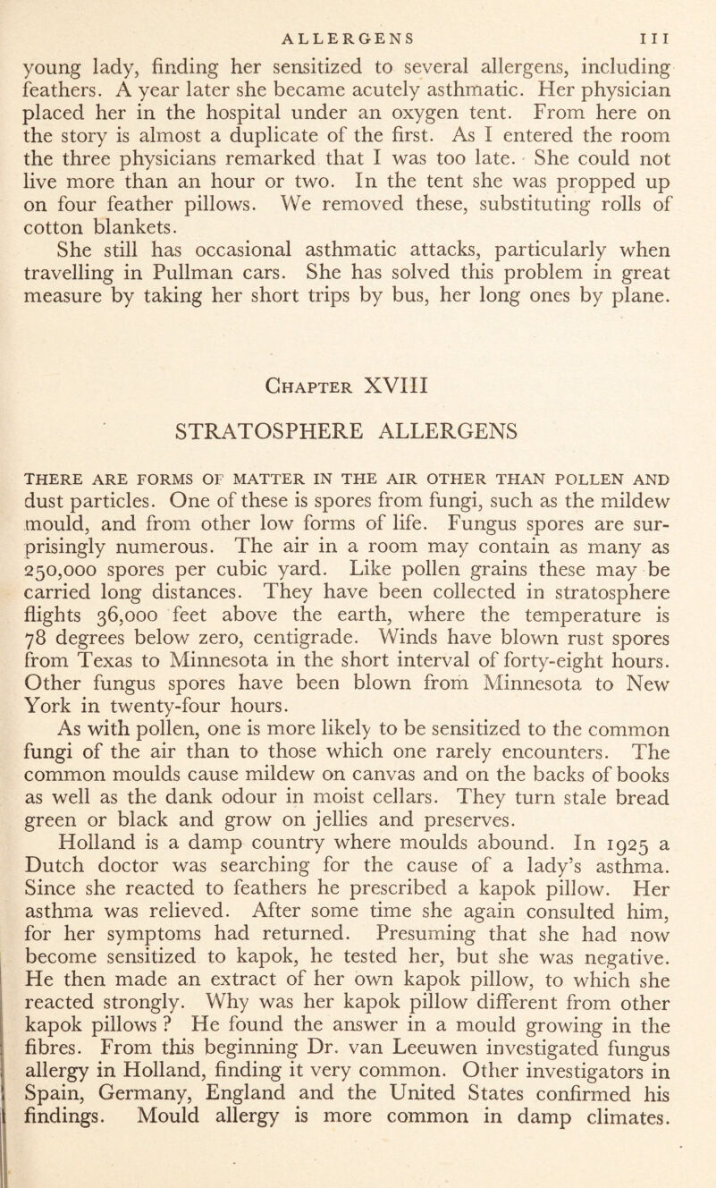 young lady, finding her sensitized to several allergens, including feathers. A year later she became acutely asthmatic. Her physician placed her in the hospital under an oxygen tent. From here on the story is almost a duplicate of the first. As I entered the room the three physicians remarked that I was too late. She could not live more than an hour or two. In the tent she was propped up on four feather pillows. We removed these, substituting rolls of cotton blankets. She still has occasional asthmatic attacks, particularly when travelling in Pullman cars. She has solved this problem in great measure by taking her short trips by bus, her long ones by plane. Chapter XVIII STRATOSPHERE ALLERGENS THERE ARE FORMS OF MATTER IN THE AIR OTHER THAN POLLEN AND dust particles. One of these is spores from fungi, such as the mildew mould, and from other low forms of life. Fungus spores are sur¬ prisingly numerous. The air in a room may contain as many as 250,000 spores per cubic yard. Like pollen grains these may be carried long distances. They have been collected in stratosphere flights 36,000 feet above the earth, where the temperature is 78 degrees below zero, centigrade. Winds have blown rust spores from Texas to Minnesota in the short interval of forty-eight hours. Other fungus spores have been blown from Minnesota to New York in twenty-four hours. As with pollen, one is more likely to be sensitized to the common fungi of the air than to those which one rarely encounters. The common moulds cause mildew on canvas and on the backs of books as well as the dank odour in moist cellars. They turn stale bread green or black and grow on jellies and preserves. Holland is a damp country where moulds abound. In 1925 a Dutch doctor was searching for the cause of a lady’s asthma. Since she reacted to feathers he prescribed a kapok pillow. Her asthma was relieved. After some time she again consulted him, for her symptoms had returned. Presuming that she had now become sensitized to kapok, he tested her, but she was negative. He then made an extract of her own kapok pillow, to which she reacted strongly. Why was her kapok pillow different from other kapok pillows ? He found the answer in a mould growing in the fibres. From this beginning Dr. van Leeuwen investigated fungus allergy in Holland, finding it very common. Other investigators in Spain, Germany, England and the United States confirmed his findings. Mould allergy is more common in damp climates.