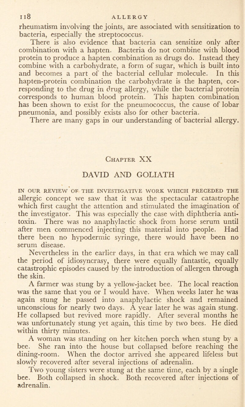 rheumatism involving the joints, are associated with sensitization to bacteria, especially the streptococcus. There is also evidence that bacteria can sensitize only after combination with a hapten. Bacteria do not combine with blood protein to produce a hapten combination as drugs do. Instead they combine with a carbohydrate, a form of sugar, which is built into and becomes a part of the bacterial cellular molecule. In this hapten-protein combination the carbohydrate is the hapten, cor¬ responding to the drug in drug allergy, while the bacterial protein corresponds to human blood protein. This hapten combination has been shown to exist for the pneumococcus, the cause of lobar pneumonia, and possibly exists also for other bacteria. There are many gaps in our understanding of bacterial allergy. Chapter XX DAVID AND GOLIATH IN OUR REVIEW OF THE INVESTIGATIVE WORK WHICH PRECEDED THE allergic concept we saw that it was the spectacular catastrophe which first caught the attention and stimulated the imagination of the investigator. This was especially the case with diphtheria anti¬ toxin. There was no anaphylactic shock from horse serum until after men commenced injecting this material into people. Had there been no hypodermic syringe, there would have been no serum disease. Nevertheless in the earlier days, in that era which we may call the period of idiosyncrasy, there were equally fantastic, equally catastrophic episodes caused by the introduction of allergen through the skin. A farmer was stung by a yellow-jacket bee. The local reaction was the same that you or I would have. When weeks later he was again stung he passed into anaphylactic shock and remained unconscious for nearly two days. A year later he was again stung. He collapsed but revived more rapidly. After several months he was unfortunately stung yet again, this time by two bees. He died within thirty minutes. A woman was standing on her kitchen porch when stung by a bee. She ran into the house but collapsed before reaching the dining-room. When the doctor arrived she appeared lifeless but slowly recovered after several injections of adrenalin. Two young sisters were stung at the same time, each by a single bee. Both collapsed in shock. Both recovered after injections of adrenalin.