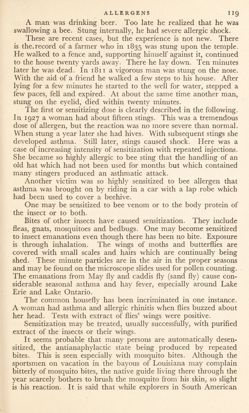 A man was drinking beer. Too late he realized that he was swallowing a bee. Stung internally, he had severe allergic shock. These are recent cases, but the experience is not new. There is the.record of a farmer who in 1835 was stung upon the temple. He walked to a fence and, supporting himself against it, continued to the house twenty yards away. There he lay down. Ten minutes later he was dead. In 1811 a vigorous man was stung on the nose. With the aid of a friend he walked a few steps to his house. After lying for a few minutes he started to the well for water, stepped a few paces, fell and expired. At about the same time another man, stung on the eyelid, died within twenty minutes. The first or sensitizing dose is clearly described in the following. In 1927 a woman had about fifteen stings. This was a tremendous dose of allergen, but the reaction was no more severe than normal. When stung a year later she had hives. With subsequent stings she developed asthma. Still later, stings caused shock. Here was a case of increasing intensity of sensitization with repeated injections. She became so highly allergic to bee sting that the handling of an old hat which had not been used for months but which contained many stingers produced an asthmatic attack. Another victim was so highly sensitized to bee allergen that asthma was brought on by riding in a car with a lap robe which had been used to cover a beehive. One may be sensitized to bee venom or to the body protein of the insect or to both. Bites of other insects have caused sensitization. They include fleas, gnats, mosquitoes and bedbugs. One may become sensitized to insect emanations even though there has been no bite. Exposure is through inhalation. The wings of moths and butterflies are covered with small scales and hairs which are continually being shed. These minute particles are in the air in the proper seasons and may be found on the microscope slides used for pollen counting. The emanations from May fly and caddis fly (sand fly) cause con¬ siderable seasonal asthma and hay fever, especially around Lake Erie and Lake Ontario. The common housefly has been incriminated in one instance. A woman had asthma and allergic rhinitis when flies buzzed about her head. Tests with extract of flies5 wings were positive. Sensitization may be treated, usually successfully, with purified extract of the insects or their wings. It seems probable that many persons are automatically desen¬ sitized, the antianaphylactic state being produced by repeated bites. This is seen especially with mosquito bites. Although the sportsmen on vacation in the bayous of Louisiana may complain bitterly of mosquito bites, the native guide living there through the year scarcely bothers to brush the mosquito from his skin, so slight is his reaction. It is said that while explorers in South American