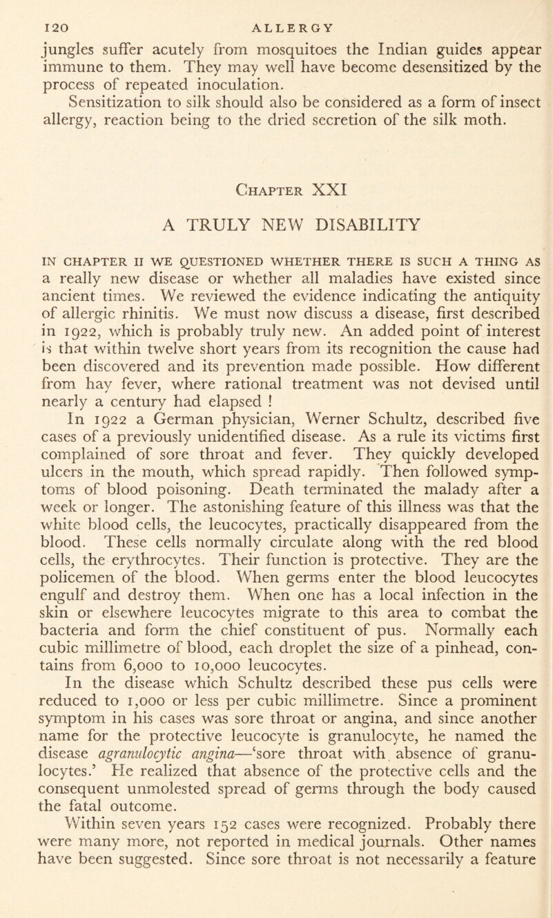 jungles suffer acutely from mosquitoes the Indian guides appear immune to them. They may well have become desensitized by the process of repeated inoculation. Sensitization to silk should also be considered as a form of insect allergy, reaction being to the dried secretion of the silk moth. Chapter XXI A TRULY NEW DISABILITY IN CHAPTER II WE QUESTIONED WHETHER THERE IS SUCH A THING AS a really new disease or whether all maladies have existed since ancient times. We reviewed the evidence indicating the antiquity of allergic rhinitis. We must now discuss a disease, first described in 1922, which is probably truly new. An added point of interest is that within twelve short years from its recognition the cause had been discovered and its prevention made possible. How different from hay fever, where rational treatment was not devised until nearly a century had elapsed ! In 1922 a German physician, Werner Schultz, described five cases of a previously unidentified disease. As a rule its victims first complained of sore throat and fever. They quickly developed ulcers in the mouth, which spread rapidly. Then followed symp¬ toms of blood poisoning. Death terminated the malady after a week or longer. The astonishing feature of this illness was that the white blood cells, the leucocytes, practically disappeared from the blood. These cells normally circulate along with the red blood cells, the erythrocytes. Their function is protective. They are the policemen of the blood. When germs enter the blood leucocytes engulf and destroy them. When one has a local infection in the skin or elsewhere leucocytes migrate to this area to combat the bacteria and form the chief constituent of pus. Normally each cubic millimetre of blood, each droplet the size of a pinhead, con¬ tains from 6,000 to 10,000 leucocytes. In the disease which Schultz described these pus cells were reduced to 1,000 or less per cubic millimetre. Since a prominent symptom in his cases was sore throat or angina, and since another name for the protective leucocyte is granulocyte, he named the disease agranulocytic angina—£sore throat with absence of granu¬ locytes.5 He realized that absence of the protective cells and the consequent unmolested spread of germs through the body caused the fatal outcome. Within seven years 152 cases were recognized. Probably there were many more, not reported in medical journals. Other names have been suggested. Since sore throat is not necessarily a feature