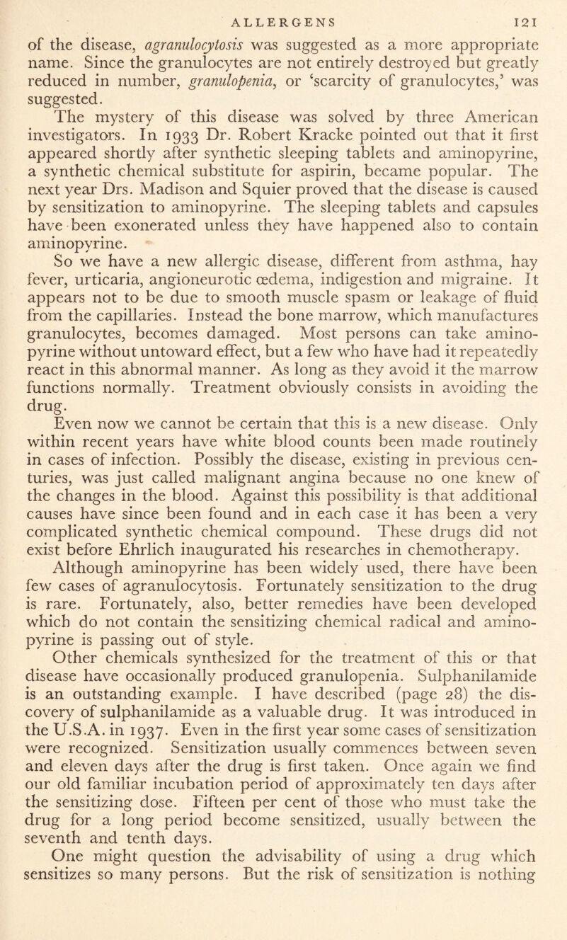 of the disease, agranulocytosis was suggested as a more appropriate name. Since the granulocytes are not entirely destroyed but greatly reduced in number, granulopenia, or ‘scarcity of granulocytes,5 was suggested. The mystery of this disease was solved by three American investigators. In 1933 Dr. Robert Kracke pointed out that it first appeared shortly after synthetic sleeping tablets and aminopyrine, a synthetic chemical substitute for aspirin, became popular. The next year Drs. Madison and Squier proved that the disease is caused by sensitization to aminopyrine. The sleeping tablets and capsules have been exonerated unless they have happened also to contain aminopyrine. So we have a new allergic disease, different from asthma, hay fever, urticaria, angioneurotic oedema, indigestion and migraine. It appears not to be due to smooth muscle spasm or leakage of fluid from the capillaries. Instead the bone marrow, which manufactures granulocytes, becomes damaged. Most persons can take amino¬ pyrine without untoward effect, but a few who have had it repeatedly react in this abnormal manner. As long as they avoid it the marrow functions normally. Treatment obviously consists in avoiding the drug. Even now we cannot be certain that this is a new disease. Only within recent years have white blood counts been made routinely in cases of infection. Possibly the disease, existing in previous cen¬ turies, was just called malignant angina because no one knew of the changes in the blood. Against this possibility is that additional causes have since been found and in each case it has been a very complicated synthetic chemical compound. These drugs did not exist before Ehrlich inaugurated his researches in chemotherapy. Although aminopyrine has been widely used, there have been few cases of agranulocytosis. Fortunately sensitization to the drug is rare. Fortunately, also, better remedies have been developed which do not contain the sensitizing chemical radical and amino¬ pyrine is passing out of style. Other chemicals synthesized for the treatment of this or that disease have occasionally produced granulopenia. Sulphanilamide is an outstanding example. I have described (page 28) the dis¬ covery of sulphanilamide as a valuable drug. It was introduced in the U.S.A. in 1937. Even in the first year some cases of sensitization were recognized. Sensitization usually commences between seven and eleven days after the drug is first taken. Once again we find our old familiar incubation period of approximately ten days after the sensitizing dose. Fifteen per cent of those who must take the drug for a long period become sensitized, usually between the seventh and tenth days. One might question the advisability of using a drug which sensitizes so many persons. But the risk of sensitization is nothing