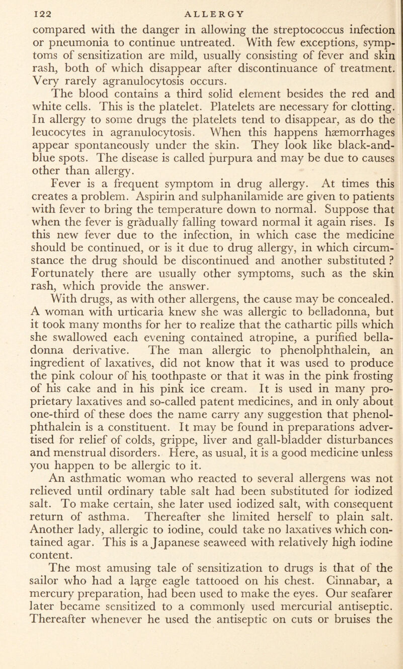 compared with the danger in allowing the streptococcus infection or pneumonia to continue untreated. With few exceptions, symp¬ toms of sensitization are mild, usually consisting of fever and skin rash, both of which disappear after discontinuance of treatment. Very rarely agranulocytosis occurs. The blood contains a third solid element besides the red and white cells. This is the platelet. Platelets are necessary for clotting. In allergy to some drugs the platelets tend to disappear, as do the leucocytes in agranulocytosis. When this happens haemorrhages appear spontaneously under the skin. They look like black-and- blue spots. The disease is called purpura and may be due to causes other than allergy. Fever is a frequent symptom in drug allergy. At times this creates a problem. Aspirin and sulphanilamide are given to patients with fever to bring the temperature down to normal. Suppose that when the fever is gradually falling toward normal it again rises. Is this new fever due to the infection, in which case the medicine should be continued, or is it due to drug allergy, in which circum¬ stance the drug should be discontinued and another substituted ? Fortunately there are usually other symptoms, such as the skin rash, which provide the answer. With drugs, as with other allergens, the cause may be concealed. A woman with urticaria knew she was allergic to belladonna, but it took many months for her to realize that the cathartic pills which she swallowed each evening contained atropine, a purified bella¬ donna derivative. The man allergic to phenolphthalein, an ingredient of laxatives, did not know that it was used to produce the pink colour of his toothpaste or that it was in the pink frosting of his cake and in his pink ice cream. It is used in many pro¬ prietary laxatives and so-called patent medicines, and in only about one-third of these does the name carry any suggestion that phenol¬ phthalein is a constituent. It may be found in preparations adver¬ tised for relief of colds, grippe, liver and gall-bladder disturbances and menstrual disorders. Here, as usual, it is a good medicine unless you happen to be allergic to it. An asthmatic woman who reacted to several allergens was not relieved until ordinary table salt had been substituted for iodized salt. To make certain, she later used iodized salt, with consequent return of asthma. Thereafter she limited herself to plain salt. Another lady, allergic to iodine, could take no laxatives which con¬ tained agar. This is a Japanese seaweed with relatively high iodine content. The most amusing tale of sensitization to drugs is that of the sailor who had a l^rge eagle tattooed on his chest. Cinnabar, a mercury preparation, had been used to make the eyes. Our seafarer later became sensitized to a commonly used mercurial antiseptic. Thereafter whenever he used the antiseptic on cuts or bruises the