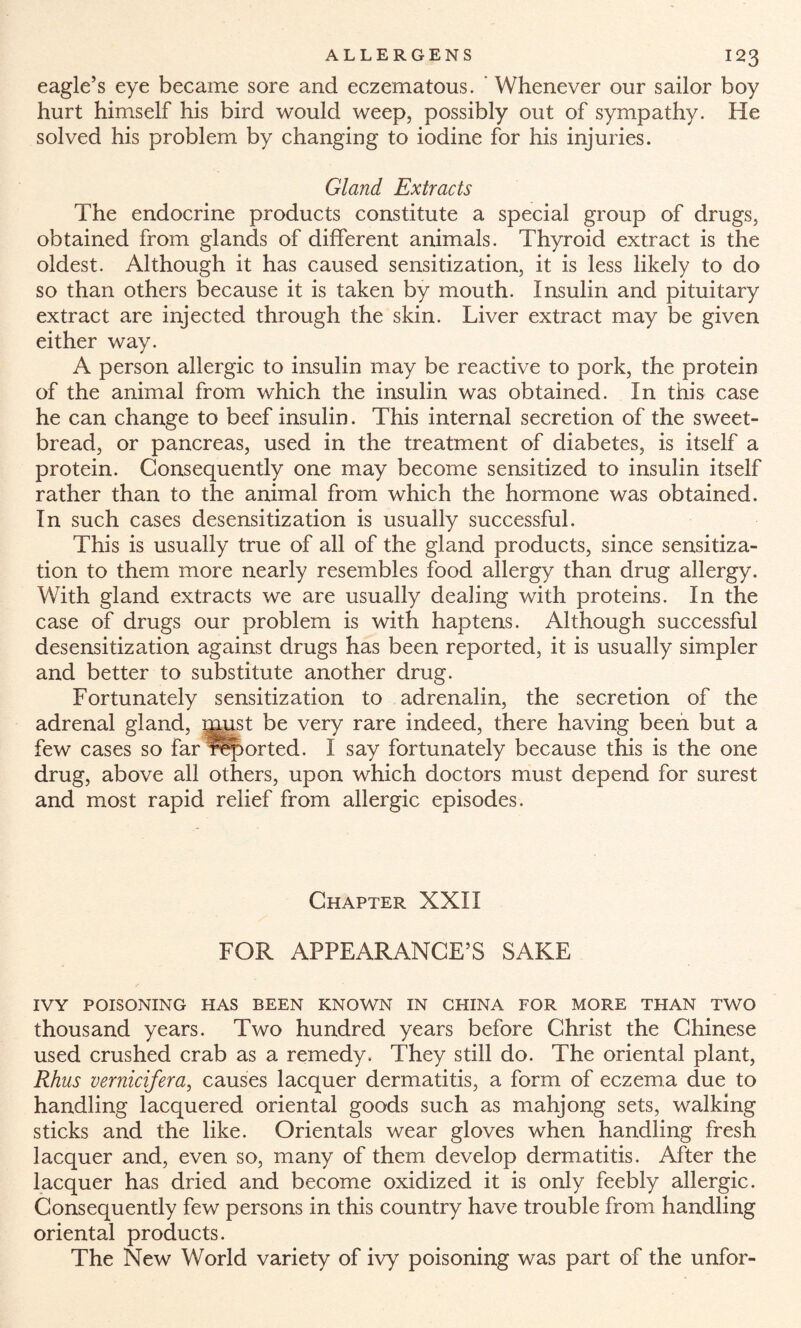 eagle’s eye became sore and eczematous. ' Whenever our sailor boy hurt himself his bird would weep, possibly out of sympathy. He solved his problem by changing to iodine for his injuries. Gland Extracts The endocrine products constitute a special group of drugs, obtained from glands of different animals. Thyroid extract is the oldest. Although it has caused sensitization, it is less likely to do so than others because it is taken by mouth. Insulin and pituitary extract are injected through the skin. Liver extract may be given either way. A person allergic to insulin may be reactive to pork, the protein of the animal from which the insulin was obtained. In this case he can change to beef insulin. This internal secretion of the sweet¬ bread, or pancreas, used in the treatment of diabetes, is itself a protein. Consequently one may become sensitized to insulin itself rather than to the animal from which the hormone was obtained. In such cases desensitization is usually successful. This is usually true of all of the gland products, since sensitiza¬ tion to them more nearly resembles food allergy than drug allergy. With gland extracts we are usually dealing with proteins. In the case of drugs our problem is with haptens. Although successful desensitization against drugs has been reported, it is usually simpler and better to substitute another drug. Fortunately sensitization to adrenalin, the secretion of the adrenal gland, must be very rare indeed, there having been but a few cases so far reported. I say fortunately because this is the one drug, above all others, upon which doctors must depend for surest and most rapid relief from allergic episodes. Chapter XXII FOR APPEARANCE’S SAKE IVY POISONING HAS BEEN KNOWN IN CHINA FOR MORE THAN TWO thousand years. Two hundred years before Christ the Chinese used crushed crab as a remedy. They still do. The oriental plant, Rhus vernicifera, causes lacquer dermatitis, a form of eczema due to handling lacquered oriental goods such as mahjong sets, walking sticks and the like. Orientals wear gloves when handling fresh lacquer and, even so, many of them develop dermatitis. After the lacquer has dried and become oxidized it is only feebly allergic. Consequently few persons in this country have trouble from handling oriental products. The New World variety of ivy poisoning was part of the unfor-