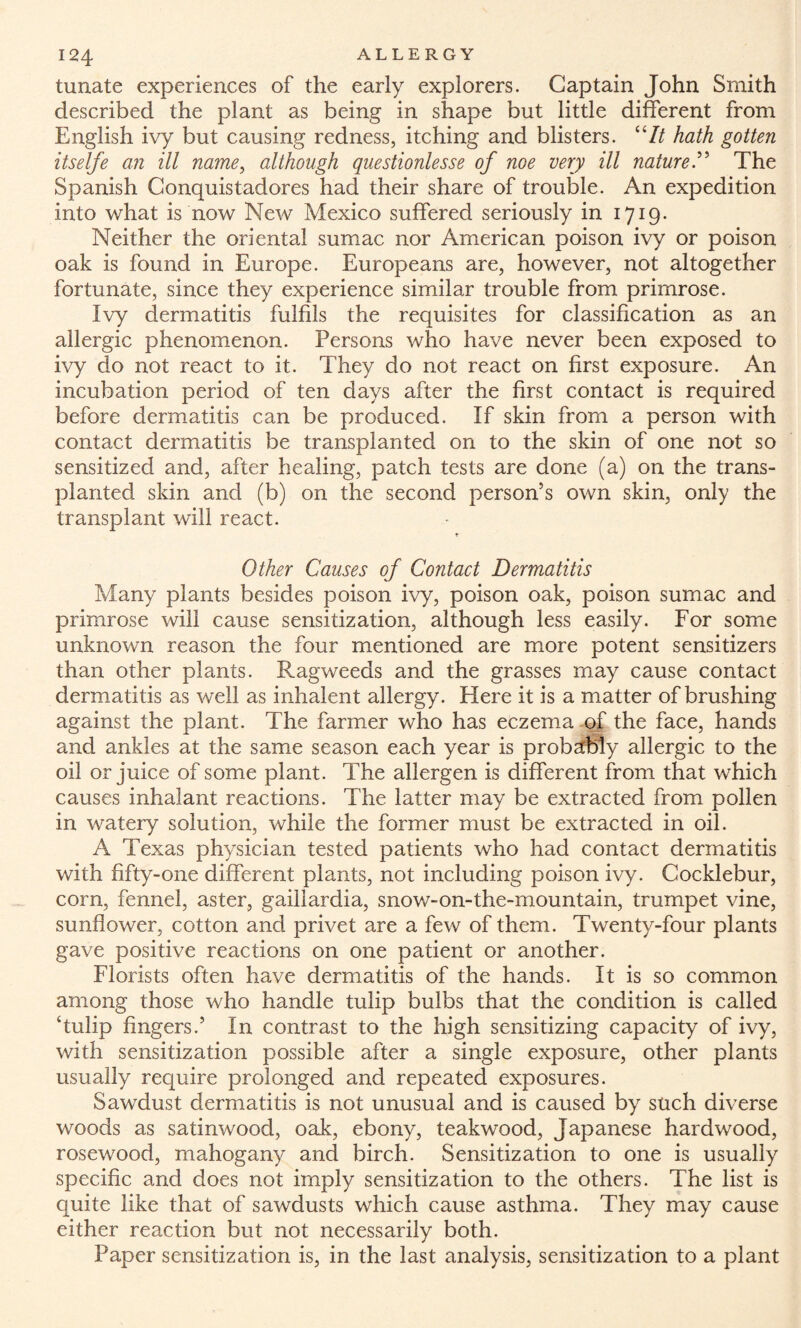 tunate experiences of the early explorers. Captain John Smith described the plant as being in shape but little different from English ivy but causing redness, itching and blisters. “It hath gotten itselfe an ill name, although questionlesse of noe very ill natureThe Spanish Conquistadores had their share of trouble. An expedition into what is now New Mexico suffered seriously in 1719. Neither the oriental sumac nor American poison ivy or poison oak is found in Europe. Europeans are, however, not altogether fortunate, since they experience similar trouble from primrose. Ivy dermatitis fulfils the requisites for classification as an allergic phenomenon. Persons who have never been exposed to ivy do not react to it. They do not react on first exposure. An incubation period of ten days after the first contact is required before dermatitis can be produced. If skin from a person with contact dermatitis be transplanted on to the skin of one not so sensitized and, after healing, patch tests are done (a) on the trans¬ planted skin and (b) on the second person’s own skin, only the transplant will react. T Other Causes of Contact Dermatitis Many plants besides poison ivy, poison oak, poison sumac and primrose will cause sensitization, although less easily. For some unknown reason the four mentioned are more potent sensitizers than other plants. Ragweeds and the grasses may cause contact dermatitis as well as inhalent allergy. Here it is a matter of brushing against the plant. The farmer who has eczema of the face, hands and ankles at the same season each year is probably allergic to the oil or juice of some plant. The allergen is different from that which causes inhalant reactions. The latter may be extracted from pollen in watery solution, while the former must be extracted in oil. A Texas physician tested patients who had contact dermatitis with fifty-one different plants, not including poison ivy. Gocklebur, corn, fennel, aster, gailiardia, snow-on-the-mountain, trumpet vine, sunflower, cotton and privet are a few of them. Twenty-four plants gave positive reactions on one patient or another. Florists often have dermatitis of the hands. It is so common among those who handle tulip bulbs that the condition is called ‘tulip fingers.5 In contrast to the high sensitizing capacity of ivy, with sensitization possible after a single exposure, other plants usually require prolonged and repeated exposures. Sawdust dermatitis is not unusual and is caused by such diverse woods as satinwood, oak, ebony, teakwood, Japanese hardwood, rosewood, mahogany and birch. Sensitization to one is usually specific and does not imply sensitization to the others. The list is quite like that of sawdusts which cause asthma. They may cause either reaction but not necessarily both. Paper sensitization is, in the last analysis, sensitization to a plant