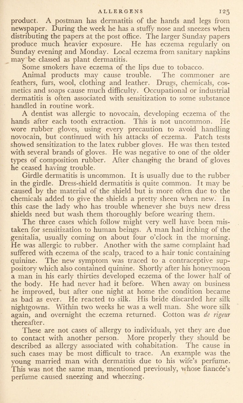 product. A postman has dermatitis of the hands and legs from newspaper. During the week he has a stuffy nose and sneezes when distributing the papers at the post office. The larger Sunday papers produce much heavier exposure. He has eczema regularly on Sunday evening and Monday. Local eczema from sanitary napkins may be classed as plant dermatitis. Some smokers have eczema of the lips due to tobacco. Animal products may cause trouble. The commoner are feathers, furs, wool, clothing and leather. Drugs, chemicals, cos¬ metics and soaps cause much difficulty. Occupational or industrial dermatitis is often associated with sensitization to some substance handled in routine work. A dentist was allergic to novocain, developing eczema of the hands after each tooth extraction. This is not uncommon. lie wore rubber gloves, using every precaution to avoid handling novocain, but continued with his attacks of eczema. Patch tests showed sensitization to the latex rubber gloves. He was then tested with several brands of gloves. He was negative to one of the older types of composition rubber. After changing the brand of gloves he ceased having trouble. Girdle dermatitis is uncommon. It is usually due to the rubber in the girdle. Dress-shield dermatitis is quite common. It may be caused by the material of the shield but is more often due to the chemicals added to give the shields a pretty sheen when new. In this case the lady who has trouble whenever she buys new dress shields need but wash them thoroughly before wearing them. The three cases which follow might very well have been mis¬ taken for sensitization to human beings. A man had itching of the genitalia, usually coming on about four o’clock in the morning. He was allergic to rubber. Another with the same complaint had suffered with eczema of the scalp, traced to a hair tonic containing quinine. The new symptom was traced to a contraceptive sup¬ pository which also contained quinine. Shortly after his honeymoon a man in his early thirties developed eczema of the lower half of the body. He had never had it before. When away on business he improved, but after one night at home the condition became as bad as ever. He reacted to silk. His bride discarded her silk nightgowns. Within two weeks he was a well man. She wore silk again, and overnight the eczema returned. Cotton was de rigeur thereafter. These are not cases of allergy to individuals, yet they are due to contact with another person. More properly they should be described as allergy associated with cohabitation. The cause in such cases may be most difficult to trace. An example was the young married man with dermatitis due to his wife’s perfume. This was not the same man, mentioned previously, whose fiancee’s perfume caused sneezing and wheezing.