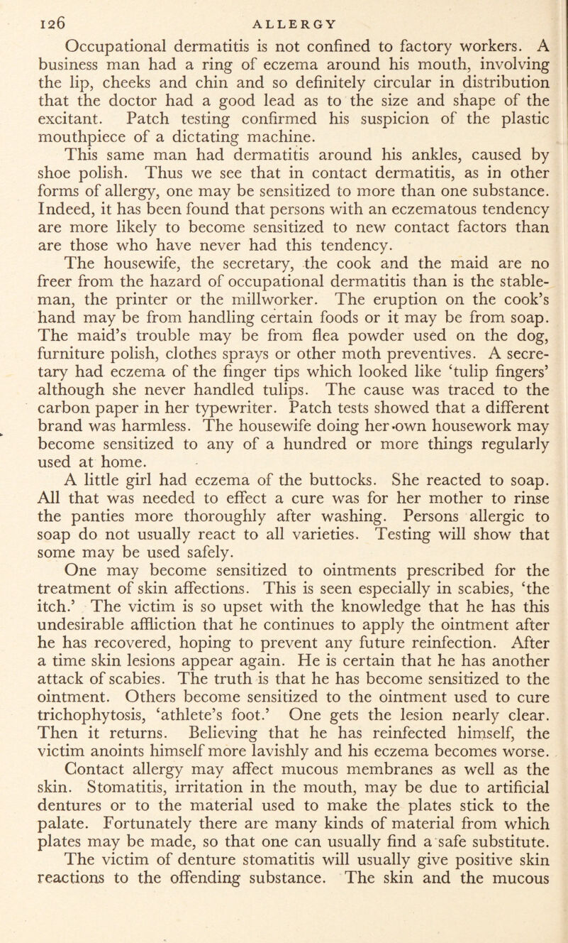 Occupational dermatitis is not confined to factory workers. A business man had a ring of eczema around his mouth, involving the lip, cheeks and chin and so definitely circular in distribution that the doctor had a good lead as to the size and shape of the excitant. Patch testing confirmed his suspicion of the plastic mouthpiece of a dictating machine. This same man had dermatitis around his ankles, caused by shoe polish. Thus we see that in contact dermatitis, as in other forms of allergy, one may be sensitized to more than one substance. Indeed, it has been found that persons with an eczematous tendency are more likely to become sensitized to new contact factors than are those who have never had this tendency. The housewife, the secretary, the cook and the maid are no freer from the hazard of occupational dermatitis than is the stable¬ man, the printer or the millworker. The eruption on the cook’s hand may be from handling certain foods or it may be from soap. The maid’s trouble may be from flea powder used on the dog, furniture polish, clothes sprays or other moth preventives. A secre¬ tary had eczema of the finger tips which looked like ‘tulip fingers’ although she never handled tulips. The cause was traced to the carbon paper in her typewriter. Patch tests showed that a different brand was harmless. The housewife doing her-own housework may become sensitized to any of a hundred or more things regularly used at home. A little girl had eczema of the buttocks. She reacted to soap. All that was needed to effect a cure was for her mother to rinse the panties more thoroughly after washing. Persons allergic to soap do not usually react to all varieties. Testing will show that some may be used safely. One may become sensitized to ointments prescribed for the treatment of skin affections. This is seen especially in scabies, ‘the itch.’ The victim is so upset with the knowledge that he has this undesirable affliction that he continues to apply the ointment after he has recovered, hoping to prevent any future reinfection. After a time skin lesions appear again. He is certain that he has another attack of scabies. The truth is that he has become sensitized to the ointment. Others become sensitized to the ointment used to cure trichophytosis, ‘athlete’s foot.’ One gets the lesion nearly clear. Then it returns. Believing that he has reinfected himself, the victim anoints himself more lavishly and his eczema becomes worse. Contact allergy may affect mucous membranes as well as the skin. Stomatitis, irritation in the mouth, may be due to artificial dentures or to the material used to make the plates stick to the palate. Fortunately there are many kinds of material from which plates may be made, so that one can usually find a safe substitute. The victim of denture stomatitis will usually give positive skin reactions to the offending substance. The skin and the mucous