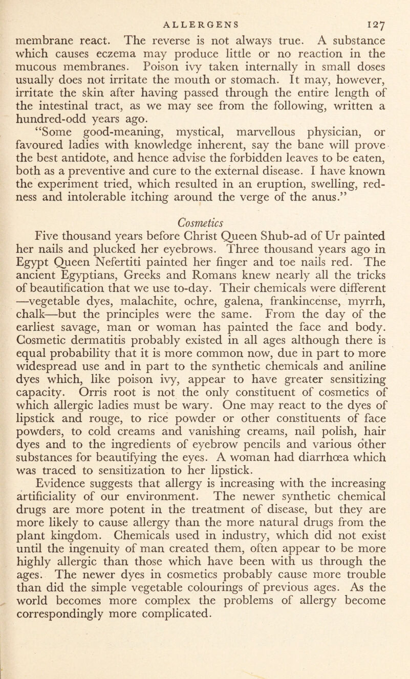 membrane react. The reverse is not always true. A substance which causes eczema may produce little or no reaction in the mucous membranes. Poison ivy taken internally in small doses usually does not irritate the mouth or stomach. It may, however, irritate the skin after having passed through the entire length of the intestinal tract, as we may see from the following, written a hundred-odd years ago. “Some good-meaning, mystical, marvellous physician, or favoured ladies with knowledge inherent, say the bane will prove the best antidote, and hence advise the forbidden leaves to be eaten, both as a preventive and cure to the external disease. I have known the experiment tried, which resulted in an eruption, swelling, red¬ ness and intolerable itching around the verge of the anus.” Cosmetics Five thousand years before Christ Queen Shub-ad of Ur painted her nails and plucked her eyebrows. Three thousand years ago in Egypt Queen Nefertiti painted her finger and toe nails red. The ancient Egyptians, Greeks and Romans knew nearly all the tricks of beautification that we use to-day. Their chemicals were different —vegetable dyes, malachite, ochre, galena, frankincense, myrrh, chalk—but the principles were the same. From the day of the earliest savage, man or woman has painted the face and body. Cosmetic dermatitis probably existed in all ages although there is equal probability that it is more common now, due in part to more widespread use and in part to the synthetic chemicals and aniline dyes which, like poison ivy, appear to have greater sensitizing capacity. Orris root is not the only constituent of cosmetics of which allergic ladies must be wary. One may react to the dyes of lipstick and rouge, to rice powder or other constituents of face powders, to cold creams and vanishing creams, nail polish, hair dyes and to the ingredients of eyebrow pencils and various other substances for beautifying the eyes. A woman had diarrhoea which was traced to sensitization to her lipstick. Evidence suggests that allergy is increasing with the increasing artificiality of our environment. The newer synthetic chemical drugs are more potent in the treatment of disease, but they are more likely to cause allergy than the more natural drugs from the plant kingdom. Chemicals used in industry, which did not exist until the ingenuity of man created them, often appear to be more highly allergic than those which have been with us through the ages. The newer dyes in cosmetics probably cause more trouble than did the simple vegetable colourings of previous ages. As the world becomes more complex the problems of allergy become correspondingly more complicated.