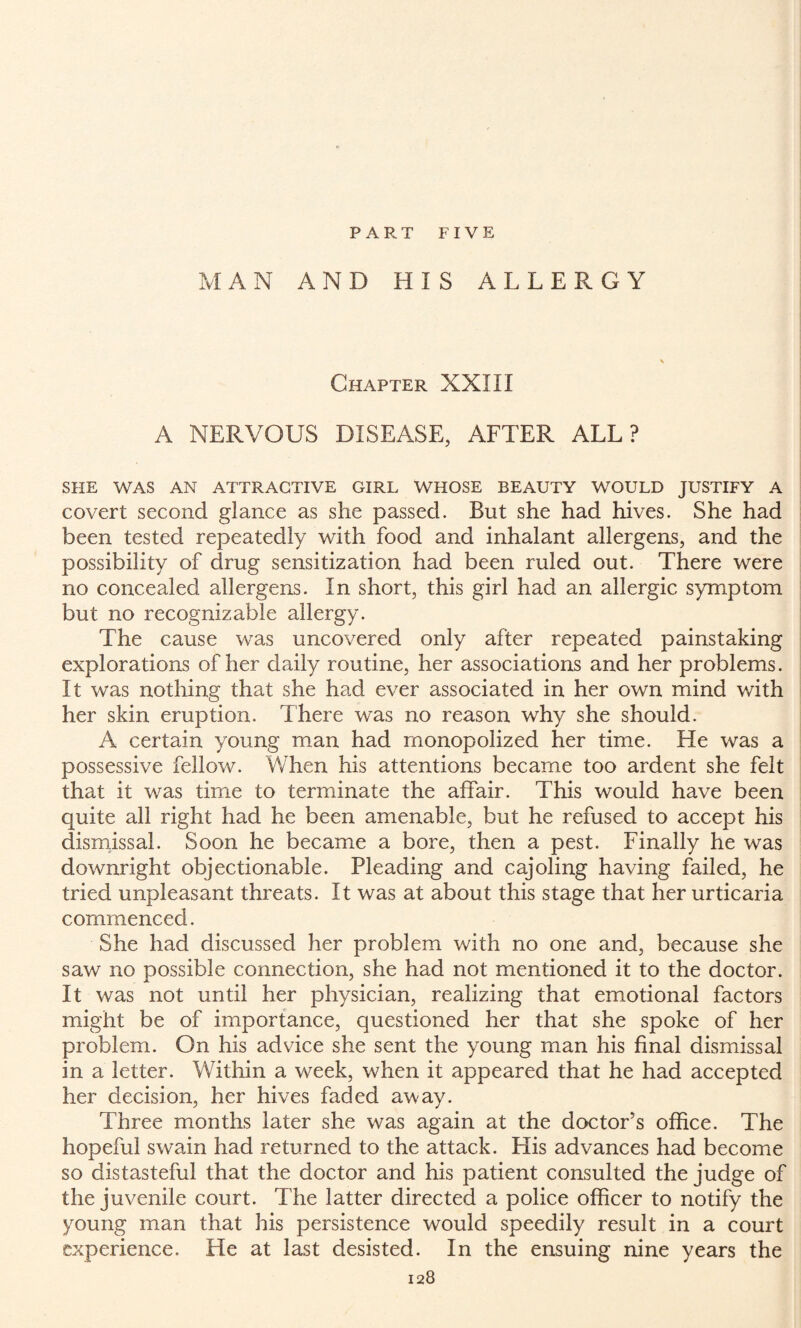 PART FIVE MAN AND HIS ALLERGY Chapter XXIII A NERVOUS DISEASE, AFTER ALL? SHE WAS AN ATTRACTIVE GIRL WHOSE BEAUTY WOULD JUSTIFY A covert second glance as she passed. But she had hives. She had been tested repeatedly with food and inhalant allergens, and the possibility of drug sensitization had been ruled out. There were no concealed allergens. In short, this girl had an allergic symptom but no recognizable allergy. The cause was uncovered only after repeated painstaking explorations of her daily routine, her associations and her problems. It was nothing that she had ever associated in her own mind with her skin eruption. There was no reason why she should. A certain young man had monopolized her time. He was a possessive fellow. When his attentions became too ardent she felt that it was time to terminate the affair. This would have been quite all right had he been amenable, but he refused to accept his dismissal. Soon he became a bore, then a pest. Finally he was downright objectionable. Pleading and cajoling having failed, he tried unpleasant threats. It was at about this stage that her urticaria commenced. She had discussed her problem with no one and, because she saw no possible connection, she had not mentioned it to the doctor. It was not until her physician, realizing that emotional factors might be of importance, questioned her that she spoke of her problem. On his advice she sent the young man his final dismissal in a letter. Within a week, when it appeared that he had accepted her decision, her hives faded away. Three months later she was again at the doctor’s office. The hopeful swain had returned to the attack. His advances had become so distasteful that the doctor and his patient consulted the judge of the juvenile court. The latter directed a police officer to notify the young man that his persistence would speedily result in a court experience. He at last desisted. In the ensuing nine years the