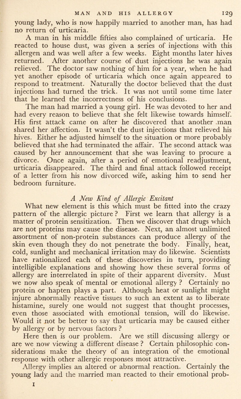 young lady, who is now happily married to another man, has had no return of urticaria. A man in his middle fifties also complained of urticaria. He reacted to house dust, was given a series of injections with this allergen and was well after a few weeks. Eight months later hives returned. After another course of dust injections he was again relieved. The doctor saw nothing of him for a year, when he had yet another episode of urticaria which once again appeared to respond to treatment. Naturally the doctor believed that the dust injections had turned the trick. It was not until some time later that he learned the incorrectness of his conclusions. The man had married a young girl. He was devoted to her and had every reason to believe that she felt likewise towards himself. His first attack came on after he discovered that another .man shared her affection. It wasn’t the dust injections that relieved his hives. Either he adjusted himself to the situation or more probably believed that she had terminated the affair. The second attack was caused by her announcement that she was leaving to procure a divorce. Once again, after a period of emotional readjustment, urticaria disappeared. The third and final attack followed receipt of a letter from his now divorced wife, asking him to send her bedroom furniture. A New Kind of Allergic Excitant What new element is this which must be fitted into the crazy pattern of the allergic picture ? First we learn that allergy is a matter of protein sensitization. Then we discover that drugs which are not proteins may cause the disease. Next, an almost unlimited assortment of non-protein substances can produce allergy of the skin even though they do not penetrate the body. Finally, heat, cold, sunlight and mechanical irritation may do likewise. Scientists have rationalized each of these discoveries in turn, providing intelligible explanations and showing how these several forms of allergy are interrelated in spite of their apparent diversity. Must we now also speak of mental or emotional allergy ? Certainly no protein or hapten plays a part. Although heat or sunlight might injure abnormally reactive tissues to such an extent as to liberate histamine, surely one would not suggest that thought processes, even those associated with emotional tension, will do likewise. Would it not be better to say that urticaria may be caused either by allergy or by nervous factors ? Here then is our problem. Are we still discussing allergy or are we now viewing a different disease ? Certain philosophic con¬ siderations make the theory of an integration of the emotional response with other allergic responses most attractive. Allergy implies an altered or abnormal reaction. Certainly the young lady and the married man reacted to their emotional prob- I