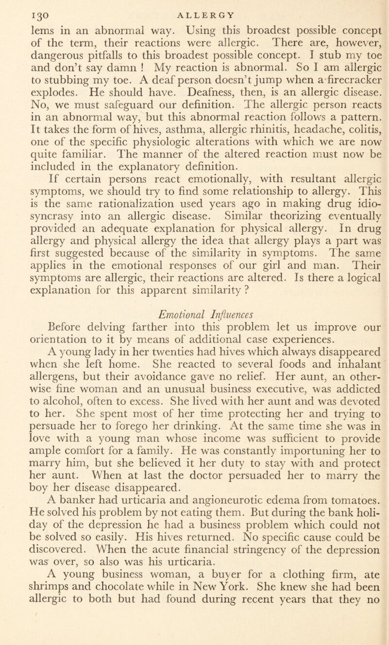 lems in an abnormal way. Using this broadest possible concept of the term, their reactions were allergic. There are, however, dangerous pitfalls to this broadest possible concept. I stub my toe and don’t say damn ! My reaction is abnormal. So I am allergic to stubbing my toe. A deaf person doesn’t jump when a firecracker explodes. He should have. Deafness, then, is an allergic disease. No, we must safeguard our definition. The allergic person reacts in an abnormal way, but this abnormal reaction follows a pattern. It takes the form of hives, asthma, allergic rhinitis, headache, colitis, one of the specific physiologic alterations with which we are now quite familiar. The manner of the altered reaction must now be included in the explanatory definition. If certain persons react emotionally, with resultant allergic symptoms, we should try to find some relationship to allergy. This is the same rationalization used years ago in making drug idio¬ syncrasy into an allergic disease. Similar theorizing eventually provided an adequate explanation for physical allergy. In drug allergy and physical allergy the idea that allergy plays a part was first suggested because of the similarity in symptoms. The same applies in the emotional responses of our girl and man. Their symptoms are allergic, their reactions are altered. Is there a logical explanation for this apparent similarity ? Emotional Influences Before delving farther into this problem let us improve our orientation to it by means of additional case experiences. A young lady in her twenties had hives which always disappeared when she left home. She reacted to several foods and inhalant allergens, but their avoidance gave no relief. Her aunt, an other¬ wise fine woman and an unusual business executive, was addicted to alcohol, often to excess. She lived with her aunt and was devoted to her. She spent most of her time protecting her and trying to persuade her to forego her drinking. At the same time she was in love with a young man whose income was sufficient to provide ample comfort for a family. He was constantly importuning her to marry him, but she believed it her duty to stay with and protect her aunt. When at last the doctor persuaded her to marry the boy her disease disappeared. A banker had urticaria and angioneurotic edema from tomatoes. He solved his problem by not eating them. But during the bank holi¬ day of the depression he had a business problem which could not be solved so easily. His hives returned. No specific cause could be discovered. When the acute financial stringency of the depression was over, so also was his urticaria. A young business woman, a buyer for a clothing firm, ate shrimps and chocolate while in New York. She knew she had been allergic to both but had found during recent years that they no