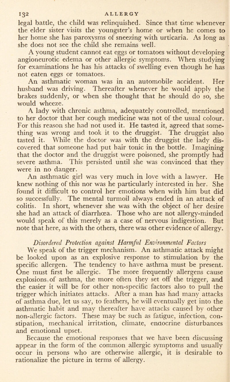 legal battle, the child was relinquished. Since that time whenever the elder sister visits the youngster’s home or when he comes to her home she has paroxysms of sneezing with urticaria. As long as she does not see the child she remains well. A young student cannot eat eggs or tomatoes without developing angioneurotic edema or other allergic symptoms. When studying for examinations he has his attacks of swelling even though he has not eaten eggs or tomatoes. An asthmatic woman was in an automobile accident. Her husband was driving. Thereafter whenever he would apply the brakes suddenly, or when she thought that he should do so, she would wheeze. A lady with chronic asthma, adequately controlled, mentioned to her doctor that her cough medicine was not of the usual colour. For this reason she had not used it. He tasted it, agreed that some¬ thing was wrong and took it to the druggist. The druggist also tasted it. While the doctor was with the druggist the lady dis¬ covered that someone had put hair tonic in the bottle. Imagining that the doctor and the druggist were poisoned, she promptly had severe asthma. This persisted until she was convinced that they were in no danger. An asthmatic girl was very much in love with a lawyer. He knew nothing of this nor was he particularly interested in her. She found it difficult to control her emotions when with him but did so successfully. The mental turmoil always ended in an attack of colitis. In short, whenever she was with the object of her desire she had an attack of diarrhoea. Those who are not allergy-minded would speak of this merely as a case of nervous indigestion. But note that here, as with the others, there was other evidence of allergy. Disordered Protection against Harmful Environmental Factors We speak of the trigger mechanism. An asthmatic attack might be looked upon as an explosive response to stimulation by the specific allergen. The tendency to have asthma must be present. One must first be allergic. The more frequently allergens cause explosions of asthma, the more often they set off the trigger, and the easier it will be for other non-specific factors also to pull the trigger which initiates attacks. After a man has had many attacks of asthma due, let us say, to feathers, he will eventually get into the asthmatic habit and mav thereafter have attacks caused bv other non-allergic factors. These may be such as fatigue, infection, con¬ stipation, mechanical irritation, dimate, endocrine disturbances and emotional upset. Because the emotional responses that we have been discussing appear in the form of the common allergic symptoms and usually occur in persons who are otherwise allergic, it is desirable to rationalize the picture in terms of allergy.