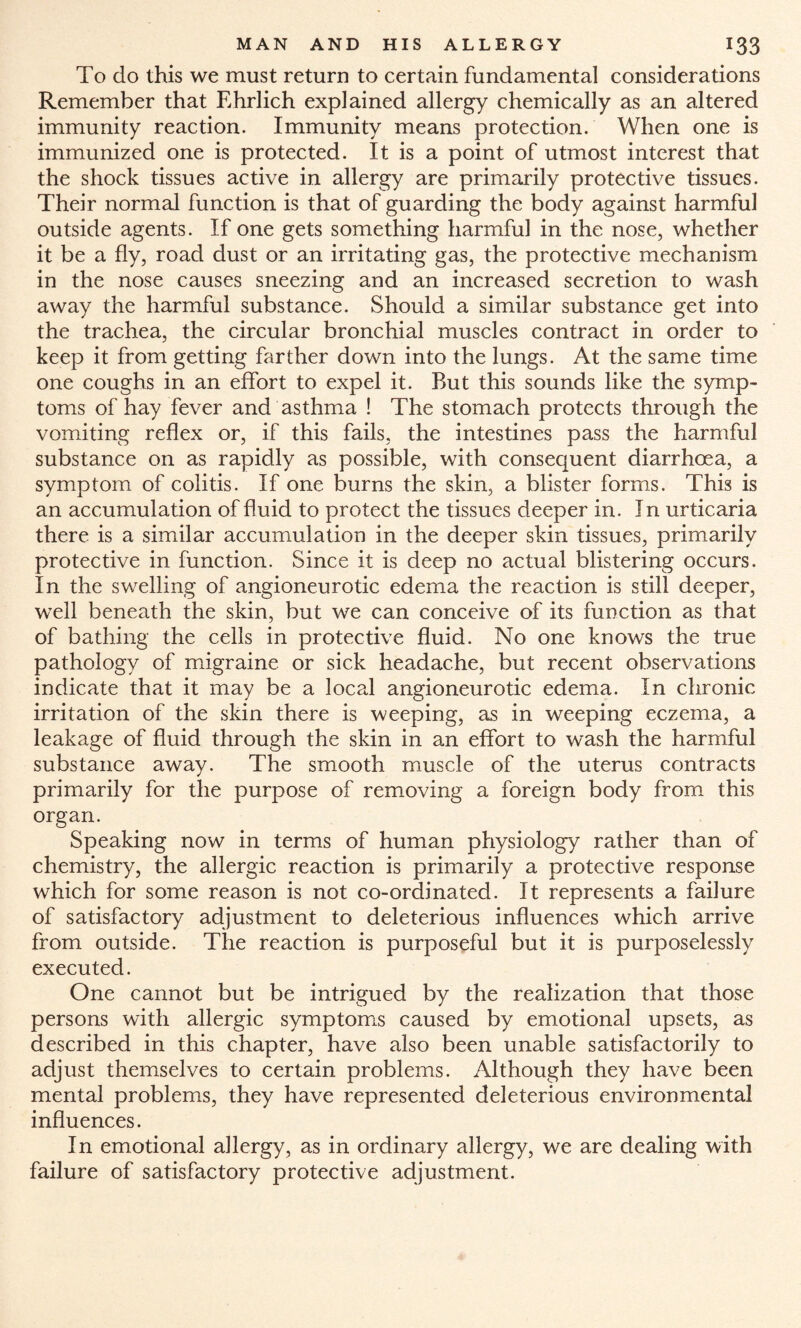 To do this we must return to certain fundamental considerations Remember that Ehrlich explained allergy chemically as an altered immunity reaction. Immunity means protection. When one is immunized one is protected. It is a point of utmost interest that the shock tissues active in allergy are primarily protective tissues. Their normal function is that of guarding the body against harmful outside agents. If one gets something harmful in the nose, whether it be a fly, road dust or an irritating gas, the protective mechanism in the nose causes sneezing and an increased secretion to wash away the harmful substance. Should a similar substance get into the trachea, the circular bronchial muscles contract in order to keep it from getting farther down into the lungs. At the same time one coughs in an effort to expel it. But this sounds like the symp¬ toms of hay fever and asthma ! The stomach protects through the vomiting reflex or, if this fails, the intestines pass the harmful substance on as rapidly as possible, with consequent diarrhoea, a symptom of colitis. If one burns the skin, a blister forms. This is an accumulation of fluid to protect the tissues deeper in. In urticaria there is a similar accumulation in the deeper skin tissues, primarily protective in function. Since it is deep no actual blistering occurs. In the swelling of angioneurotic edema the reaction is still deeper, well beneath the skin, but we can conceive of its function as that of bathing the cells in protective fluid. No one knows the true pathology of migraine or sick headache, but recent observations indicate that it may be a local angioneurotic edema. In chronic irritation of the skin there is weeping, as in weeping eczema, a leakage of fluid through the skin in an effort to wash the harmful substance away. The smooth muscle of the uterus contracts primarily for the purpose of removing a foreign body from this organ. Speaking now in terms of human physiology rather than of chemistry, the allergic reaction is primarily a protective response which for some reason is not co-ordinated. It represents a failure of satisfactory adjustment to deleterious influences which arrive from outside. The reaction is purposeful but it is purposelessly executed. One cannot but be intrigued by the realization that those persons with allergic symptoms caused by emotional upsets, as described in this chapter, have also been unable satisfactorily to adjust themselves to certain problems. Although they have been mental problems, they have represented deleterious environmental influences. In emotional allergy, as in ordinary allergy, we are dealing with failure of satisfactory protective adjustment.