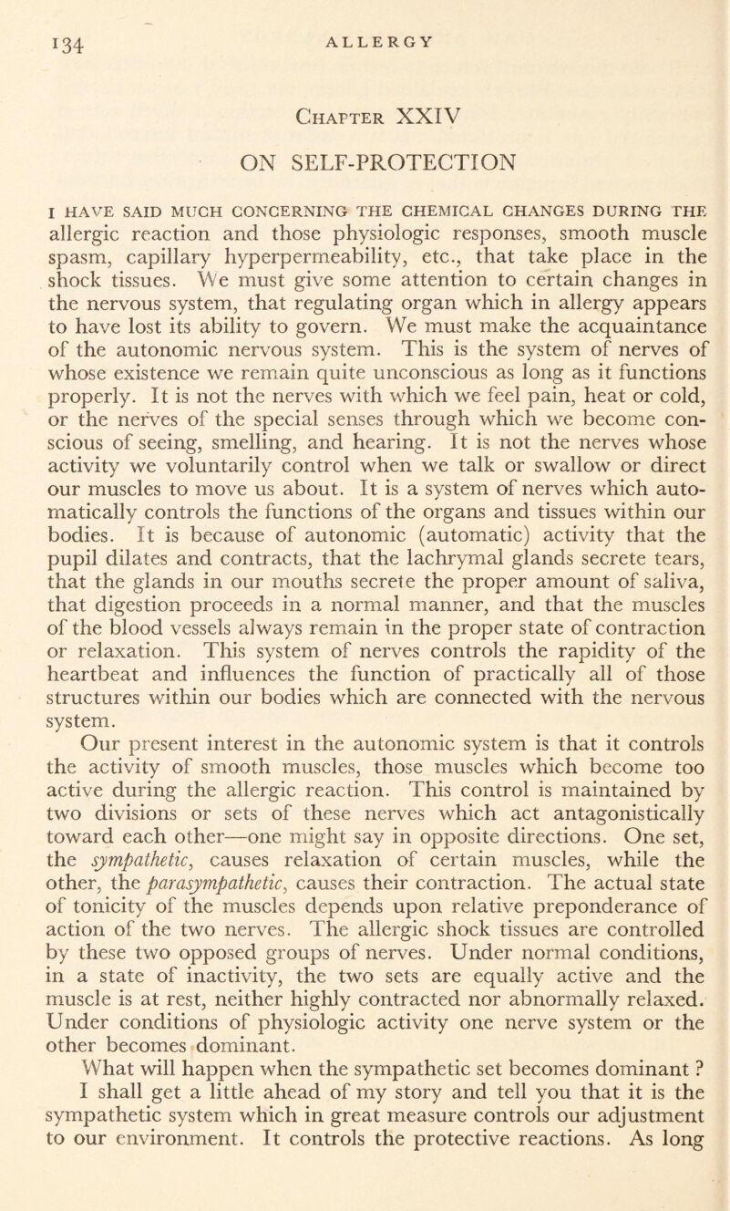 Chapter XXIV ON SELF-PROTECTION I HAVE SAID MUCH CONCERNING THE CHEMICAL CHANGES DURING THE allergic reaction and those physiologic responses, smooth muscle spasm, capillary hyperpermeability, etc., that take place in the shock tissues. We must give some attention to certain changes in the nervous system, that regulating organ which in allergy appears to have lost its ability to govern. We must make the acquaintance of the autonomic nervous system. This is the system of nerves of whose existence we remain quite unconscious as long as it functions properly. It is not the nerves with which we feel pain, heat or cold, or the nerves of the special senses through which we become con¬ scious of seeing, smelling, and hearing. It is not the nerves whose activity we voluntarily control when we talk or swallow or direct our muscles to move us about. It is a system of nerves which auto¬ matically controls the functions of the organs and tissues within our bodies. It is because of autonomic (automatic) activity that the pupil dilates and contracts, that the lachrymal glands secrete tears, that the glands in our mouths secrete the proper amount of saliva, that digestion proceeds in a normal manner, and that the muscles of the blood vessels always remain in the proper state of contraction or relaxation. This system of nerves controls the rapidity of the heartbeat and influences the function of practically all of those structures within our bodies which are connected with the nervous system. Our present interest in the autonomic system is that it controls the activity of smooth muscles, those muscles which become too active during the allergic reaction. This control is maintained by two divisions or sets of these nerves which act antagonistically toward each other—one might say in opposite directions. One set, the sympathetic, causes relaxation of certain muscles, while the other, the parasympathetic, causes their contraction. The actual state of tonicity of the muscles depends upon relative preponderance of action of the two nerves. The allergic shock tissues are controlled by these two opposed groups of nerves. Under normal conditions, in a state of inactivity, the two sets are equally active and the muscle is at rest, neither highly contracted nor abnormally relaxed. Under conditions of physiologic activity one nerve system or the other becomes dominant. What will happen when the sympathetic set becomes dominant ? I shall get a little ahead of my story and tell you that it is the sympathetic system which in great measure controls our adjustment to our environment. It controls the protective reactions. As long