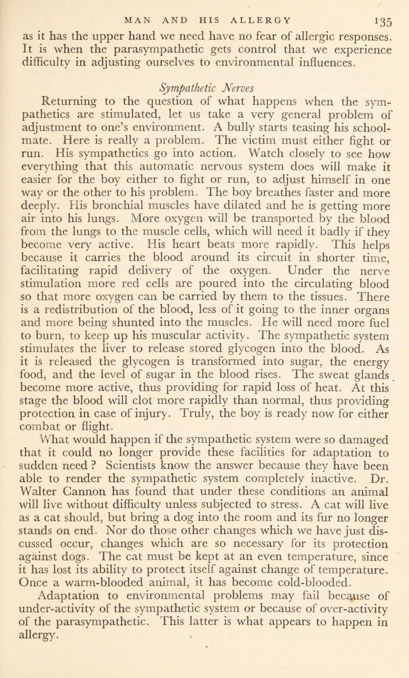 *35 as it has the upper hand we need have no fear of allergic responses. It is when the parasympathetic gets control that we experience difficulty in adjusting ourselves to environmental influences. Sympathetic Nerves Returning to the question of what happens when the sym- pathetics are stimulated, let us take a very general problem of adjustment to one’s environment. A bully starts teasing his school¬ mate. Here is really a problem. The victim must either fight or run. His sympathetics go into action. Watch closely to see how everything that this automatic nervous system does will make it easier for the boy either to fight or run, to adjust himself in one way or the other to his problem. The boy breathes faster and more deeply. His bronchial muscles have dilated and he is getting more air into his lungs. More oxygen will be transported by the blood from the lungs to the muscle cells, which will need it badly if they become very active. His heart beats more rapidly. This helps because it carries the blood around its circuit in shorter time, facilitating rapid delivery of the oxygen. Under the nerve stimulation more red cells are poured into the circulating blood so that more oxygen can be carried by them to the tissues. There is a redistribution of the blood, less of it going to the inner organs and more being shunted into the muscles. He will need more fuel to burn, to keep up his muscular activity. The sympathetic system stimulates the liver to release stored glycogen into the blood. As it is released the glycogen is transformed into sugar, the energy food, and the level of sugar in the blood rises. The sweat glands become more active, thus providing for rapid loss of heat. At this stage the blood will clot more rapidly than normal, thus providing protection in case of injury. Truly, the boy is ready now for either combat or flight. What would happen if the sympathetic system were so damaged that it could no longer provide these facilities for adaptation to sudden need ? Scientists know the answer because they have been able to render the sympathetic system completely inactive. Dr. Walter Gannon has found that under these conditions an animal will live without difficulty unless subjected to stress. A cat will live as a cat should, but bring a dog into the room and its fur no longer stands on end. Nor do those other changes which we have just dis¬ cussed occur, changes which are so necessary for its protection against dogs. The cat must be kept at an even temperature, since it has lost its ability to protect itself against change of temperature. Once a warm-blooded animal, it has become cold-blooded. Adaptation to environmental problems may fail because of under-activity of the sympathetic system or because of over-activity of the parasympathetic. This latter is what appears to happen in allergy.