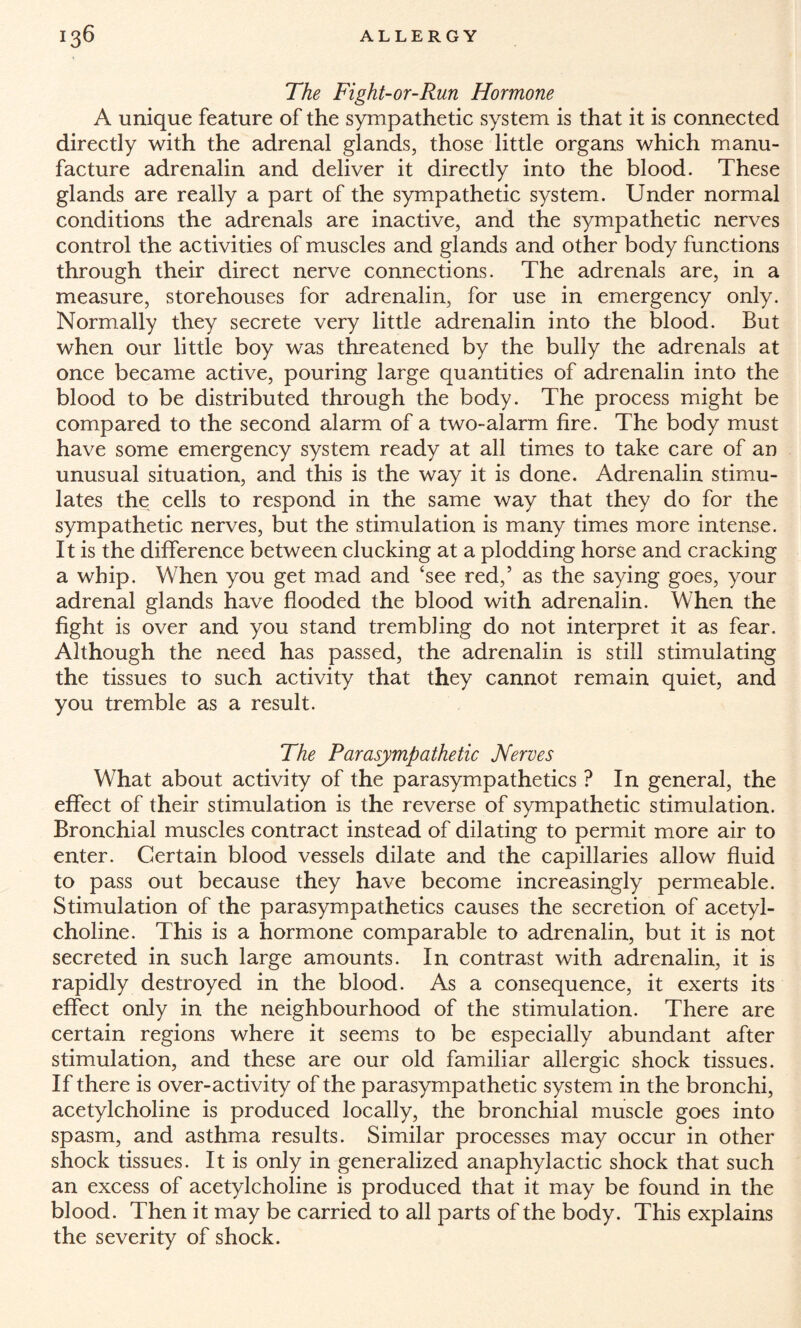 The Fight-or-Run Hormone A unique feature of the sympathetic system is that it is connected directly with the adrenal glands, those little organs which manu¬ facture adrenalin and deliver it directly into the blood. These glands are really a part of the sympathetic system. Under normal conditions the adrenals are inactive, and the sympathetic nerves control the activities of muscles and glands and other body functions through their direct nerve connections. The adrenals are, in a measure, storehouses for adrenalin, for use in emergency only. Normally they secrete very little adrenalin into the blood. But when our little boy was threatened by the bully the adrenals at once became active, pouring large quantities of adrenalin into the blood to be distributed through the body. The process might be compared to the second alarm of a two-alarm fire. The body must have some emergency system ready at all times to take care of an unusual situation, and this is the way it is done. Adrenalin stimu¬ lates the cells to respond in the same way that they do for the sympathetic nerves, but the stimulation is many times more intense. It is the difference between clucking at a plodding horse and cracking a whip. When you get mad and ‘see red,5 as the saying goes, your adrenal glands have flooded the blood with adrenalin. When the fight is over and you stand trembling do not interpret it as fear. Although the need has passed, the adrenalin is still stimulating the tissues to such activity that they cannot remain quiet, and you tremble as a result. The Parasympathetic Nerves What about activity of the parasympathetics ? In general, the effect of their stimulation is the reverse of sympathetic stimulation. Bronchial muscles contract instead of dilating to permit more air to enter. Certain blood vessels dilate and the capillaries allow fluid to pass out because they have become increasingly permeable. Stimulation of the parasympathetics causes the secretion of acetyl¬ choline. This is a hormone comparable to adrenalin, but it is not secreted in such large amounts. In contrast with adrenalin, it is rapidly destroyed in the blood. As a consequence, it exerts its effect only in the neighbourhood of the stimulation. There are certain regions where it seems to be especially abundant after stimulation, and these are our old familiar allergic shock tissues. If there is over-activity of the parasympathetic system in the bronchi, acetylcholine is produced locally, the bronchial muscle goes into spasm, and asthma results. Similar processes may occur in other shock tissues. It is only in generalized anaphylactic shock that such an excess of acetylcholine is produced that it may be found in the blood. Then it may be carried to all parts of the body. This explains the severity of shock.