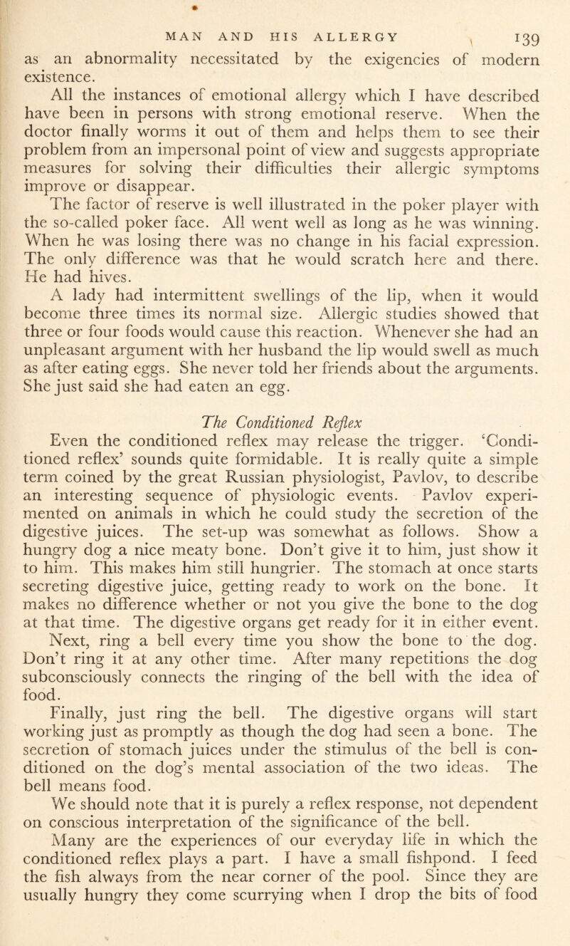 as an abnormality necessitated by the exigencies of modern existence. All the instances of emotional allergy which I have described have been in persons with strong emotional reserve. When the doctor finally worms it out of them and helps them to see their problem from an impersonal point of view and suggests appropriate measures for solving their difficulties their allergic symptoms improve or disappear. The factor of reserve is well illustrated in the poker player with the so-called poker face. All went well as long as he was winning. When he was losing there was no change in his facial expression. The only difference was that he would scratch here and there. He had hives. A lady had intermittent swellings of the lip, when it would become three times its normal size. Allergic studies showed that three or four foods would cause this reaction. Whenever she had an unpleasant argument with her husband the lip would swell as much as after eating eggs. She never told her friends about the arguments. She just said she had eaten an egg. The Conditioned Reflex Even the conditioned reflex may release the trigger. ‘Condi¬ tioned reflex’ sounds quite formidable. It is really quite a simple term coined by the great Russian physiologist, Pavlov, to describe an interesting sequence of physiologic events. Pavlov experi¬ mented on animals in which he could study the secretion of the digestive juices. The set-up was somewhat as follows. Show a hungry dog a nice meaty bone. Don’t give it to him, just show it to him. This makes him still hungrier. The stomach at once starts secreting digestive juice, getting ready to work on the bone. It makes no difference whether or not you give the bone to the dog at that time. The digestive organs get ready for it in either event. Next, ring a bell every time you show the bone to the dog. Don’t ring it at any other time. After many repetitions the dog subconsciously connects the ringing of the bell with the idea of food. Finally, just ring the bell. The digestive organs will start working just as promptly as though the dog had seen a bone. The secretion of stomach juices under the stimulus of the bell is con¬ ditioned on the dog’s mental association of the two ideas. The bell means food. We should note that it is purely a reflex response, not dependent on conscious interpretation of the significance of the bell. Many are the experiences of our everyday life in which the conditioned reflex plays a part. I have a small fishpond. I feed the fish always from the near corner of the pool. Since they are usually hungry they come scurrying when I drop the bits of food