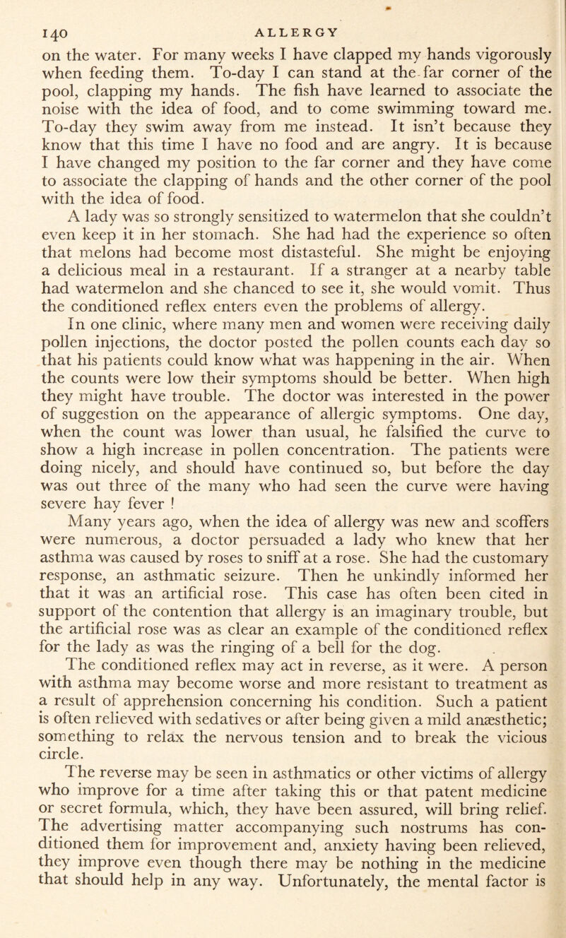 on the water. For many weeks I have clapped my hands vigorously when feeding them. To-day I can stand at the far corner of the pool, clapping my hands. The fish have learned to associate the noise with the idea of food, and to come swimming toward me. To-day they swim away from me instead. It isn’t because they know that this time I have no food and are angry. It is because I have changed my position to the far corner and they have come to associate the clapping of hands and the other corner of the pool with the idea of food. A lady was so strongly sensitized to watermelon that she couldn’t even keep it in her stomach. She had had the experience so often that melons had become most distasteful. She might be enjoying a delicious meal in a restaurant. If a stranger at a nearby table had watermelon and she chanced to see it, she would vomit. Thus the conditioned reflex enters even the problems of allergy. In one clinic, where many men and women were receiving daily pollen injections, the doctor posted the pollen counts each day so that his patients could know what was happening in the air. When the counts were low their symptoms should be better. When high they might have trouble. The doctor was interested in the power of suggestion on the appearance of allergic symptoms. One day, when the count was lower than usual, he falsified the curve to show a high increase in pollen concentration. The patients were doing nicely, and should have continued so, but before the day was out three of the many who had seen the curve were having severe hay fever ! Many years ago, when the idea of allergy was new and scoffers were numerous, a doctor persuaded a lady who knew that her asthma was caused by roses to sniff at a rose. She had the customary response, an asthmatic seizure. Then he unkindly informed her that it was an artificial rose. This case has often been cited in support of the contention that allergy is an imaginary trouble, but the artificial rose was as clear an example of the conditioned reflex for the lady as was the ringing of a bell for the dog. The conditioned reflex may act in reverse, as it were. A person with asthma may become worse and more resistant to treatment as a result of apprehension concerning his condition. Such a patient is often relieved with sedatives or after being given a mild anaesthetic; something to relax the nervous tension and to break the vicious circle. The reverse may be seen in asthmatics or other victims of allergy who improve for a time after taking this or that patent medicine or secret formula, which, they have been assured, will bring relief. The advertising matter accompanying such nostrums has con¬ ditioned them for improvement and, anxiety having been relieved, they improve even though there may be nothing in the medicine that should help in any way. Unfortunately, the mental factor is