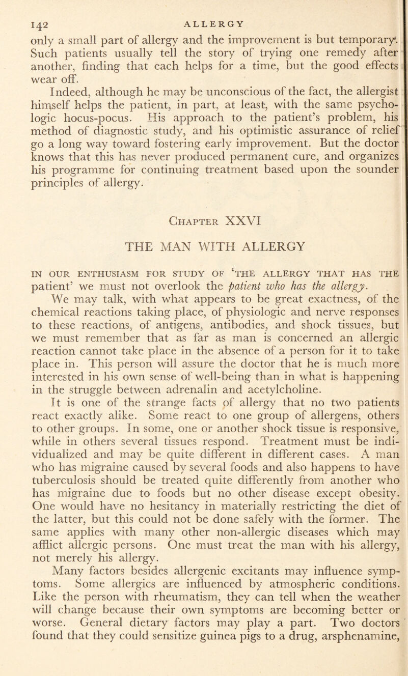 only a small part of allergy and the improvement is but temporary. Such patients usually tell the story of trying one remedy after another, finding that each helps for a time, but the good effects wear off. Indeed, although he may be unconscious of the fact, the allergist hirrtself helps the patient, in part, at least, with the same psycho¬ logic hocus-pocus. His approach to the patient’s problem, his method of diagnostic study, and his optimistic assurance of relief go a long way toward fostering early improvement. But the doctor knows that this has never produced permanent cure, and organizes his programme for continuing treatment based upon the sounder principles of allergy. Chapter XXVI THE MAN WITH ALLERGY IN OUR ENTHUSIASM FOR STUDY OF *THE ALLERGY THAT HAS THE patient’ we must not overlook the patient who has the allergy. We may talk, with what appears to be great exactness, of the chemical reactions taking place, of physiologic and nerve responses to these reactions, of antigens, antibodies, and shock tissues, but we must remember that as far as man is concerned an allergic reaction cannot take place in the absence of a person for it to take place in. This person will assure the doctor that he is much more interested in his own sense of well-being than in what is happening in the struggle between adrenalin and acetylcholine. It is one of the strange facts of allergy that no two patients react exactly alike. Some react to one group of allergens, others to other groups. In some, one or another shock tissue is responsive, while in others several tissues respond. Treatment must be indi¬ vidualized and may be quite different in different cases. A man who has migraine caused by several foods and also happens to have tuberculosis should be treated quite differently from another who has migraine due to foods but no other disease except obesity. One would have no hesitancy in materially restricting the diet of the latter, but this could not be done safely with the former. The same applies with many other non-allergic diseases which may afflict allergic persons. One must treat the man with his allergy, not merely his allergy. Many factors besides allergenic excitants may influence symp¬ toms. Some allergies are influenced by atmospheric conditions. Like the person with rheumatism, they can tell when the weather will change because their own symptoms are becoming better or worse. General dietary factors may play a part. Two doctors found that they could sensitize guinea pigs to a drug, arsphenamine,
