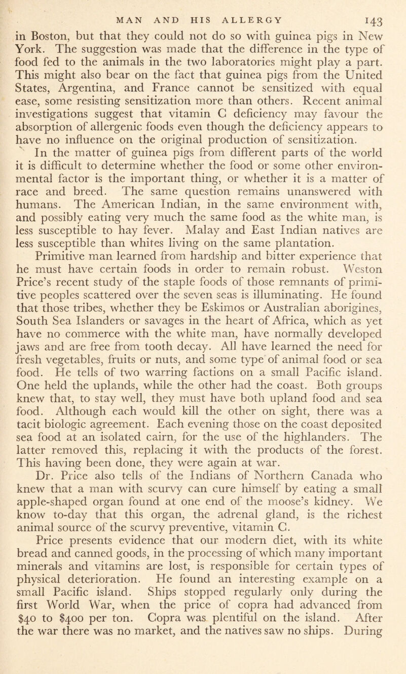 X43 in Boston, but that they could not do so with guinea pigs in New York. The suggestion was made that the difference in the type of food fed to the animals in the two laboratories might play a part. This might also bear on the fact that guinea pigs from the United States, Argentina, and France cannot be sensitized with equal ease, some resisting sensitization more than others. Recent animal investigations suggest that vitamin G deficiency may favour the absorption of allergenic foods even though the deficiency appears to have no influence on the original production of sensitization. In the matter of guinea pigs from different parts of the world it is difficult to determine whether the food or some other environ¬ mental factor is the important thing, or whether it is a matter of race and breed. The same question remains unanswered with humans. The American Indian, in the same environment with, and possibly eating very much the same food as the white man, is less susceptible to hay fever. Malay and East Indian natives are less susceptible than whites living on the same plantation. Primitive man learned from hardship and bitter experience that he must have certain foods in order to remain robust. Weston Price’s recent study of the staple foods of those remnants of primi¬ tive peoples scattered over the seven seas is illuminating. He found that those tribes, whether they be Eskimos or Australian aborigines, South Sea Islanders or savages in the heart of Africa, which as yet have no commerce with the white man, have normally developed jaws and are free from tooth decay. All have learned the need for fresh vegetables, fruits or nuts, and some type of animal food or sea food. He tells of two warring factions on a small Pacific island. One held the uplands, while the other had the coast. Both groups knew that, to stay well, they must have both upland food and sea food. Although each would kill the other on sight, there was a tacit biologic agreement. Each evening those on the coast deposited sea food at an isolated cairn, for the use of the highlanders. The latter removed this, replacing it with the products of the forest. This having been done, they were again at war. Dr. Price also tells of the Indians of Northern Ganada who knew that a man with scurvy can cure himself by eating a small apple-shaped organ found at one end of the moose’s kidney. We know to-day that this organ, the adrenal gland, is the richest animal source of the scurvy preventive, vitamin G. Price presents evidence that our modern diet, with its white bread and canned goods, in the processing of which many important minerals and vitamins are lost, is responsible for certain types of physical deterioration. He found an interesting example on a small Pacific island. Ships stopped regularly only during the first World War, when the price of copra had advanced from $40 to $400 per ton. Copra was plentiful on the island. After the war there was no market, and the natives saw no ships. During