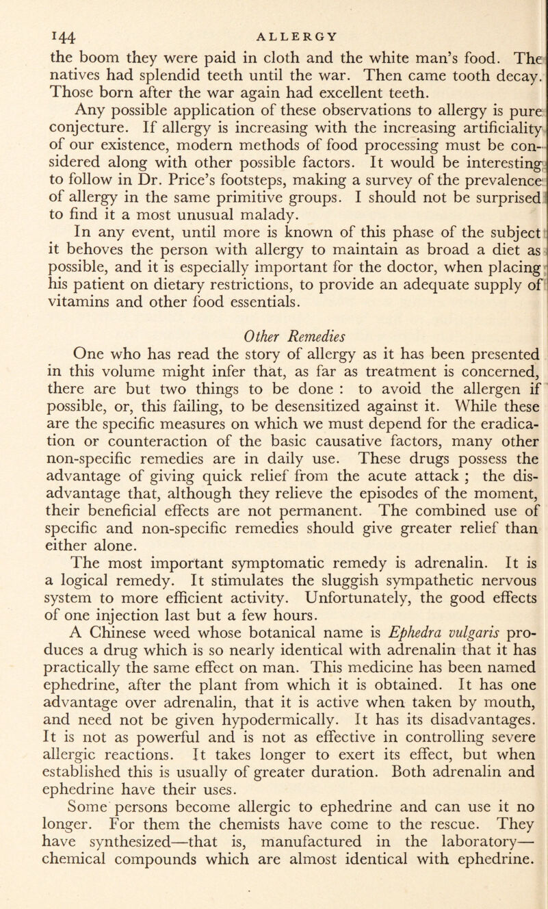 the boom they were paid in cloth and the white man’s food. The natives had splendid teeth until the war. Then came tooth decay. Those born after the war again had excellent teeth. Any possible application of these observations to allergy is pure conjecture. If allergy is increasing with the increasing artificiality of our existence, modern methods of food processing must be con¬ sidered along with other possible factors. It would be interesting to follow in Dr. Price’s footsteps, making a survey of the prevalence of allergy in the same primitive groups. I should not be surprised to find it a most unusual malady. In any event, until more is known of this phase of the subject it behoves the person with allergy to maintain as broad a diet as possible, and it is especially important for the doctor, when placing his patient on dietary restrictions, to provide an adequate supply of vitamins and other food essentials. Other Remedies One who has read the story of allergy as it has been presented in this volume might infer that, as far as treatment is concerned, there are but two things to be done : to avoid the allergen if possible, or, this failing, to be desensitized against it. While these are the specific measures on which we must depend for the eradica¬ tion or counteraction of the basic causative factors, many other non-specific remedies are in daily use. These drugs possess the advantage of giving quick relief from the acute attack ; the dis¬ advantage that, although they relieve the episodes of the moment, their beneficial effects are not permanent. The combined use of specific and non-specific remedies should give greater relief than either alone. The most important symptomatic remedy is adrenalin. It is a logical remedy. It stimulates the sluggish sympathetic nervous system to more efficient activity. Unfortunately, the good effects of one injection last but a few hours. A Chinese weed whose botanical name is Ephedra vulgaris pro¬ duces a drug which is so nearly identical with adrenalin that it has practically the same effect on man. This medicine has been named ephedrine, after the plant from which it is obtained. It has one advantage over adrenalin, that it is active when taken by mouth, and need not be given hypodermically. It has its disadvantages. It is not as powerful and is not as effective in controlling severe allergic reactions. It takes longer to exert its effect, but when established this is usually of greater duration. Both adrenalin and ephedrine have their uses. Some persons become allergic to ephedrine and can use it no longer. For them the chemists have come to the rescue. They have synthesized—that is, manufactured in the laboratory— chemical compounds which are almost identical with ephedrine.