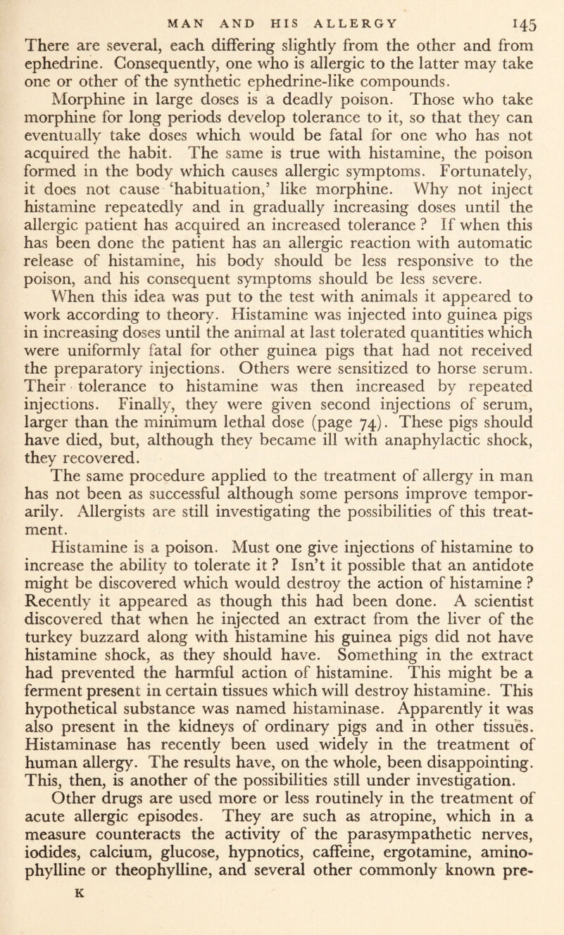 There are several, each differing slightly from the other and from ephedrine. Consequently, one who is allergic to the latter may take one or other of the synthetic ephedrine-like compounds. Morphine in large doses is a deadly poison. Those who take morphine for long periods develop tolerance to it, so that they can eventually take doses which would be fatal for one who has not acquired the habit. The same is true with histamine, the poison formed in the body which causes allergic symptoms. Fortunately, it does not cause 'habituation,5 like morphine. Why not inject histamine repeatedly and in gradually increasing doses until the allergic patient has acquired an increased tolerance ? If when this has been done the patient has an allergic reaction with automatic release of histamine, his body should be less responsive to the poison, and his consequent symptoms should be less severe. When this idea was put to the test with animals it appeared to work according to theory. Histamine was injected into guinea pigs in increasing doses until the animal at last tolerated quantities which were uniformly fatal for other guinea pigs that had not received the preparatory injections. Others were sensitized to horse serum. Their tolerance to histamine was then increased by repeated injections. Finally, they were given second injections of serum, larger than the minimum lethal dose (page 74). These pigs should have died, but, although they became ill with anaphylactic shock, they recovered. The same procedure applied to the treatment of allergy in man has not been as successful although some persons improve tempor¬ arily. Allergists are still investigating the possibilities of this treat¬ ment. Histamine is a poison. Must one give injections of histamine to increase the ability to tolerate it ? Isn’t it possible that an antidote might be discovered which would destroy the action of histamine ? Recently it appeared as though this had been done. A scientist discovered that when he injected an extract from the liver of the turkey buzzard along with histamine his guinea pigs did not have histamine shock, as they should have. Something in the extract had prevented the harmful action of histamine. This might be a ferment present in certain tissues which will destroy histamine. This hypothetical substance was named histaminase. Apparently it was also present in the kidneys of ordinary pigs and in other tissues. Histaminase has recently been used widely in the treatment of human allergy. The results have, on the whole, been disappointing. This, then, is another of the possibilities still under investigation. Other drugs are used more or less routinely in the treatment of acute allergic episodes. They are such as atropine, which in a measure counteracts the activity of the parasympathetic nerves, iodides, calcium, glucose, hypnotics, caffeine, ergotamine, amino- phylline or theophylline, and several other commonly known pre- K