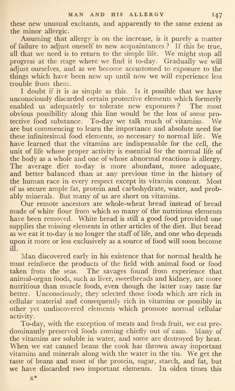 these new unusual excitants, and apparently to the same extent as the minor allergic. Assuming that allergy is on the increase, is it purely a matter of failure to adjust oneself to new acquaintances ? If this be true, all that we need is to return to the simple life. We might stop all progress at the stage where we find it to-day. Gradually we will adjust ourselves, and as we become accustomed to exposure to the things which have been new up until now we will experience less trouble from them. I doubt if it is as simple as this. Is it possible that we have unconsciously discarded certain protective elements which formerly enabled us adequately to tolerate new exposures ? The most obvious possibility along this line would be the loss of some pro¬ tective food substance. To-day we talk much of vitamins. We are but commencing to learn the importance and absolute need for these infinitesimal food elements, so necessary to normal life. We have learned that the vitamins are indispensable for the cell, the unit of life whose proper activity is essential for the normal life of the body as a whole and one of whose abnormal reactions is allergy. The average diet to-day is more abundant, more adequate, and better balanced than at any previous time in the history of the human race in every respect except its vitamin content. Most of us secure ample fat, protein and carbohydrate, water, and prob¬ ably minerals. But many of us are short on vitamins. Our remote ancestors ate whole-wheat bread instead of bread made of white flour from which so many of the nutritious elements have been removed. White bread is still a good food provided one supplies the missing elements in other articles of the diet. But bread as we eat it to-day is no longer the staff of life, and one who depends upon it more or less exclusively as a source of food will soon become ill. Man discovered early in his existence that for normal health he must reinforce the products of the field with animal food or food taken from the seas. The savages found from experience that animal-organ foods, such as liver, sweetbreads and kidney, are more nutritious than muscle foods, even though the latter may taste far better. Unconsciously, they selected those foods which are rich in cellular material and consequently rich in vitamins or possibly in other yet undiscovered elements which promote normal cellular activity. To-day, with the exception of meats and fresh fruit, we eat pre¬ dominantly preserved foods coming chiefly out of cans. Many of the vitamins are soluble in water, and some are destroyed by heat. When we eat canned beans the cook has thrown away important vitamins and minerals along with the water in the tin. We get the taste of beans and most of the protein, sugar, starch, and fat, but we have discarded two important elements. In olden times this K*